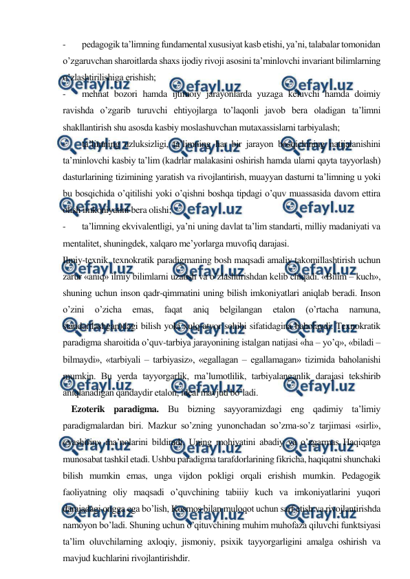  
 
- 
pedagogik ta’limning fundamental xususiyat kasb etishi, ya’ni, talabalar tomonidan 
o’zgaruvchan sharoitlarda shaxs ijodiy rivoji asosini ta’minlovchi invariant bilimlarning 
o’zlashtirilishiga erishish; 
- 
mehnat bozori hamda ijtimoiy jarayonlarda yuzaga keluvchi hamda doimiy 
ravishda o’zgarib turuvchi ehtiyojlarga to’laqonli javob bera oladigan ta’limni 
shakllantirish shu asosda kasbiy moslashuvchan mutaxassislarni tarbiyalash; 
- 
ta’limning uzluksizligi, ta’limning har bir jarayon bosqichining natijalanishini 
ta’minlovchi kasbiy ta’lim (kadrlar malakasini oshirish hamda ularni qayta tayyorlash) 
dasturlarining tizimining yaratish va rivojlantirish, muayyan dasturni ta’limning u yoki 
bu bosqichida o’qitilishi yoki o’qishni boshqa tipdagi o’quv muassasida davom ettira 
olish imkoniyatini bera olishi; 
- 
ta’limning ekvivalentligi, ya’ni uning davlat ta’lim standarti, milliy madaniyati va 
mentalitet, shuningdek, xalqaro me’yorlarga muvofiq darajasi.  
Ilmiy-texnik, texnokratik paradigmaning bosh maqsadi amaliy takomillashtirish uchun 
zarur «aniq» ilmiy bilimlarni uzatish va o’zlashtirishdan kelib chiqadi. «Bilim – kuch», 
shuning uchun inson qadr-qimmatini uning bilish imkoniyatlari aniqlab beradi. Inson 
o’zini 
o’zicha 
emas, 
faqat 
aniq 
belgilangan 
etalon 
(o’rtacha 
namuna, 
standartlashgan)dagi bilish yoki xulq-atvor sohibi sifatidagina baholaydi. Texnokratik 
paradigma sharoitida o’quv-tarbiya jarayonining istalgan natijasi «ha – yo’q», «biladi – 
bilmaydi», «tarbiyali – tarbiyasiz», «egallagan – egallamagan» tizimida baholanishi 
mumkin. Bu yerda tayyorgarlik, ma’lumotlilik, tarbiyalanganlik darajasi tekshirib 
aniqlanadigan qandaydir etalon, ideal mavjud bo’ladi. 
    Ezoterik paradigma. Bu bizning sayyoramizdagi eng qadimiy ta’limiy 
paradigmalardan biri. Mazkur so’zning yunonchadan so’zma-so’z tarjimasi «sirli», 
«yashirin» ma’nolarini bildiradi. Uning mohiyatini abadiy va o’zgarmas Haqiqatga 
munosabat tashkil etadi. Ushbu paradigma tarafdorlarining fikricha, haqiqatni shunchaki 
bilish mumkin emas, unga vijdon pokligi orqali erishish mumkin. Pedagogik 
faoliyatning oliy maqsadi o’quvchining tabiiiy kuch va imkoniyatlarini yuqori 
darajadagi ongga ega bo’lish, Kosmos bilan muloqot uchun sarf etish va rivojlantirishda 
namoyon bo’ladi. Shuning uchun o’qituvchining muhim muhofaza qiluvchi funktsiyasi 
ta’lim oluvchilarning axloqiy, jismoniy, psixik tayyorgarligini amalga oshirish va 
mavjud kuchlarini rivojlantirishdir. 
