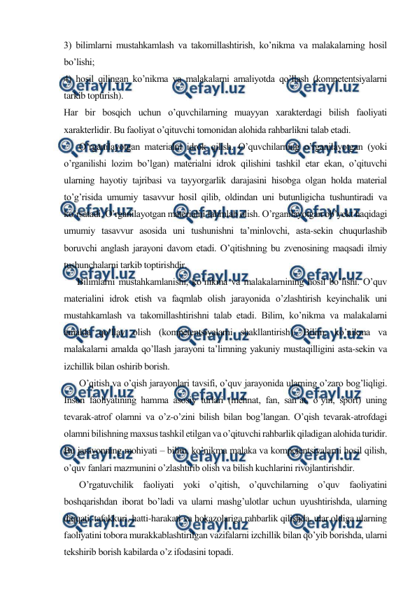  
 
3) bilimlarni mustahkamlash va takomillashtirish, ko’nikma va malakalarning hosil 
bo’lishi; 
4) hosil qilingan ko’nikma va malakalarni amaliyotda qo’llash (kompetentsiyalarni 
tarkib toptirish). 
Har bir bosqich uchun o’quvchilarning muayyan xarakterdagi bilish faoliyati 
xarakterlidir. Bu faoliyat o’qituvchi tomonidan alohida rahbarlikni talab etadi. 
       O’rganilayotgan materialni idrok qilish. O’quvchilarning o’rganilayotgan (yoki 
o’rganilishi lozim bo’lgan) materialni idrok qilishini tashkil etar ekan, o’qituvchi 
ularning hayotiy tajribasi va tayyorgarlik darajasini hisobga olgan holda material 
to’g’risida umumiy tasavvur hosil qilib, oldindan uni butunligicha tushuntiradi va 
ko’rsatadi. O’rganilayotgan materialni fahmlab olish. O’rganilayotgan ob’yekt haqidagi 
umumiy tasavvur asosida uni tushunishni ta’minlovchi, asta-sekin chuqurlashib 
boruvchi anglash jarayoni davom etadi. O’qitishning bu zvenosining maqsadi ilmiy 
tushunchalarni tarkib toptirishdir.  
      Bilimlarni mustahkamlanishi, ko’nikma va malakalarnining hosil bo’lishi. O’quv 
materialini idrok etish va faqmlab olish jarayonida o’zlashtirish keyinchalik uni 
mustahkamlash va takomillashtirishni talab etadi. Bilim, ko’nikma va malakalarni 
amalda qo’llay olish (kompetentsiyalarni shakllantirish). Bilim, ko’nikma va 
malakalarni amalda qo’llash jarayoni ta’limning yakuniy mustaqilligini asta-sekin va 
izchillik bilan oshirib borish.  
       O’qitish va o’qish jarayonlari tavsifi, o’quv jarayonida ularning o’zaro bog’liqligi. 
Inson faoliyatining hamma asosiy turlari (mehnat, fan, san’at, o’yin, sport) uning 
tevarak-atrof olamni va o’z-o’zini bilish bilan bog’langan. O’qish tevarak-atrofdagi 
olamni bilishning maxsus tashkil etilgan va o’qituvchi rahbarlik qiladigan alohida turidir. 
Bu jarayonning mohiyati – bilim, ko’nikma malaka va kompetentsiyalarni hosil qilish, 
o’quv fanlari mazmunini o’zlashtirib olish va bilish kuchlarini rivojlantirishdir. 
       O’rgatuvchilik faoliyati yoki o’qitish, o’quvchilarning o’quv faoliyatini 
boshqarishdan iborat bo’ladi va ularni mashg’ulotlar uchun uyushtirishda, ularning 
diqqati, tafakkuri, hatti-harakati va hokazolariga rahbarlik qilishda, ular oldiga ularning 
faoliyatini tobora murakkablashtirilgan vazifalarni izchillik bilan qo’yib borishda, ularni 
tekshirib borish kabilarda o’z ifodasini topadi. 
