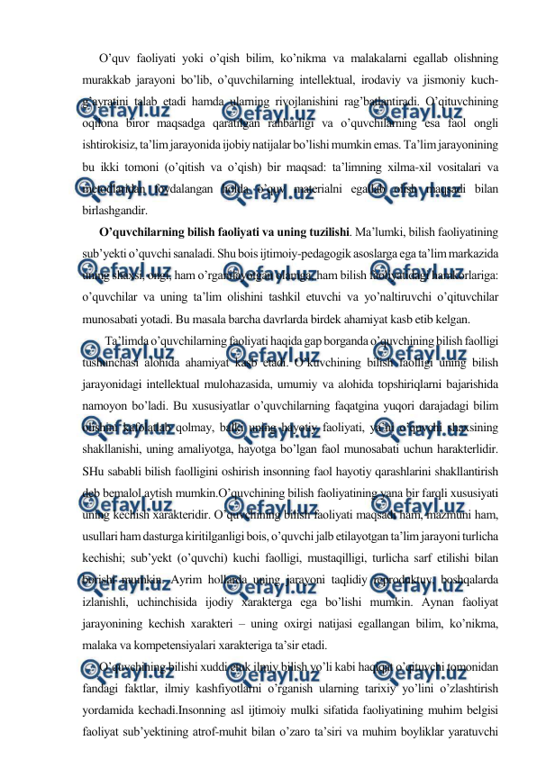  
 
      O’quv faoliyati yoki o’qish bilim, ko’nikma va malakalarni egallab olishning 
murakkab jarayoni bo’lib, o’quvchilarning intellektual, irodaviy va jismoniy kuch-
g’ayratini talab etadi hamda ularning rivojlanishini rag’batlantiradi. O’qituvchining 
oqilona biror maqsadga qaratilgan rahbarligi va o’quvchilarning esa faol ongli 
ishtirokisiz, ta’lim jarayonida ijobiy natijalar bo’lishi mumkin emas. Ta’lim jarayonining 
bu ikki tomoni (o’qitish va o’qish) bir maqsad: ta’limning xilma-xil vositalari va 
metodlaridan foydalangan holda o’quv materialni egallab olish maqsadi bilan 
birlashgandir. 
      O’quvchilarning bilish faoliyati va uning tuzilishi. Ma’lumki, bilish faoliyatining 
sub’yekti o’quvchi sanaladi. Shu bois ijtimoiy-pedagogik asoslarga ega ta’lim markazida 
uning shaxsi, ongi, ham o’rganilayotgan olamga, ham bilish faoliyatidagi hamkorlariga: 
o’quvchilar va uning ta’lim olishini tashkil etuvchi va yo’naltiruvchi o’qituvchilar 
munosabati yotadi. Bu masala barcha davrlarda birdek ahamiyat kasb etib kelgan. 
        Ta’limda o’quvchilarning faoliyati haqida gap borganda o’quvchining bilish faolligi 
tushunchasi alohida ahamiyat kasb etadi. O’kuvchining bilish faolligi uning bilish 
jarayonidagi intellektual mulohazasida, umumiy va alohida topshiriqlarni bajarishida 
namoyon bo’ladi. Bu xususiyatlar o’quvchilarning faqatgina yuqori darajadagi bilim 
olishini kafolatlab qolmay, balki uning hayotiy faoliyati, ya’ni o’quvchi shaxsining 
shakllanishi, uning amaliyotga, hayotga bo’lgan faol munosabati uchun harakterlidir. 
SHu sababli bilish faolligini oshirish insonning faol hayotiy qarashlarini shakllantirish 
deb bemalol aytish mumkin.O’quvchining bilish faoliyatining yana bir farqli xususiyati 
uning kechish xarakteridir. O’quvchining bilish faoliyati maqsadi ham, mazmuni ham, 
usullari ham dasturga kiritilganligi bois, o’quvchi jalb etilayotgan ta’lim jarayoni turlicha 
kechishi; sub’yekt (o’quvchi) kuchi faolligi, mustaqilligi, turlicha sarf etilishi bilan 
borishi mumkin. Ayrim hollarda uning jarayoni taqlidiy reproduktuv, boshqalarda 
izlanishli, uchinchisida ijodiy xarakterga ega bo’lishi mumkin. Aynan faoliyat 
jarayonining kechish xarakteri – uning oxirgi natijasi egallangan bilim, ko’nikma, 
malaka va kompetensiyalari xarakteriga ta’sir etadi.  
      O’quvchining bilishi xuddi etuk ilmiy bilish yo’li kabi haqiqat o’qituvchi tomonidan 
fandagi faktlar, ilmiy kashfiyotlarni o’rganish ularning tarixiy yo’lini o’zlashtirish 
yordamida kechadi.Insonning asl ijtimoiy mulki sifatida faoliyatining muhim belgisi 
faoliyat sub’yektining atrof-muhit bilan o’zaro ta’siri va muhim boyliklar yaratuvchi 
