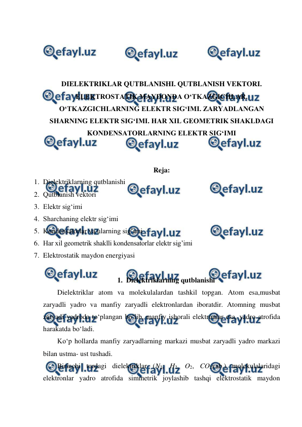  
 
 
 
 
 
DIELEKTRIKLAR QUTBLANISHI. QUTBLANISH VEKTORI. 
ELEKTROSTATIK MAYDONDA O‘TKAZGICHLAR. 
O‘TKAZGICHLARNING ELEKTR SIG‘IMI. ZARYADLANGAN 
SHARNING ELEKTR SIG‘IMI. HAR XIL GEOMETRIK SHAKLDAGI 
KONDENSATORLARNING ELEKTR SIG‘IMI 
 
 
Reja: 
1. Dielektriklarning qutblanishi 
2. Qutblanish vektori 
3. Elektr sig‘imi 
4. Sharchaning elektr sig‘imi 
5. Kondensatorlar va ularning sig’imi 
6. Har xil geometrik shaklli kondensatorlar elektr sig’imi 
7. Elektrostatik maydon energiyasi 
 
1. Dielektriklarning qutblanishi 
        Dielektriklar atom va molekulalardan tashkil topgan. Atom esa,musbat 
zaryadli yadro va manfiy zaryadli elektronlardan iboratdir. Atomning musbat 
zaryadi yadroda to‘plangan bo‘lib, manfiy ishorali elektronlar esa, yadro atrofida 
harakatda bo‘ladi. 
        Ko‘p hollarda manfiy zaryadlarning markazi musbat zaryadli yadro markazi 
bilan ustma- ust tushadi. 
        Birinchi turdagi dielektriklar (N2, H2, O2, CO2vab.) molekulalaridagi 
elektronlar yadro atrofida simmetrik joylashib tashqi elektrostatik maydon 
