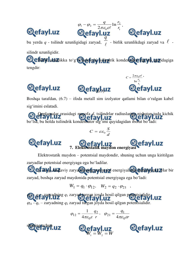  
 
1
2
0
2
1
ln
2
r
r
q







, 
bu yerda q - tsilindr uzunligidagi zaryad, 
q
 - birlik uzunlikdagi zaryad va  - 
silindr uzunligidir. 
Birlik uzunlikka to‘g‘ri keluvchi tsilindrik kondensator sig‘imi quyidagiga 
tengdir:  
                                                               
1
2
0
ln
2
r
r
C




,                                       
(6.7) 
Boshqa tarafdan, (6.7) – ifoda metall sim izolyator qatlami bilan o‘ralgan kabel 
sig‘imini eslatadi. 
 
Qoplamalar orasidagi masofa d, tsilindrlar radiuslariga nisbatan juda kichik 
bo‘lsa, bu holda tsilindrik kondensator sig‘imi quyidagidan iborat bo‘ladi: 
d
S
C
0


 
7. Elektrostatik maydon energiyasi 
 
Elektrostatik maydon – potentsial maydondir, shuning uchun unga kiritilgan 
zaryadlar potentsial energiyaga ega bo‘ladilar. 
 
q1 va q2 nuqtaviy zaryadlarning potentsial energiyalarini baholaymiz. Har bir 
zaryad, boshqa zaryad maydonida potentsial energiyaga ega bo‘ladi: 
12
1
1


q
W
,    
21
2
2


q
W
   , 
12 - q2 – zaryadning q1 zaryad turgan joyda hosil qilgan potentsialidir, 
21 - q1 – zaryadning q2 zaryad turgan joyda hosil qilgan potentsialidir. 
r
q2
0
12
4
1




,   
r
q



0
1
21
4

 
shuning uchun 
W
W
W


2
1
 
