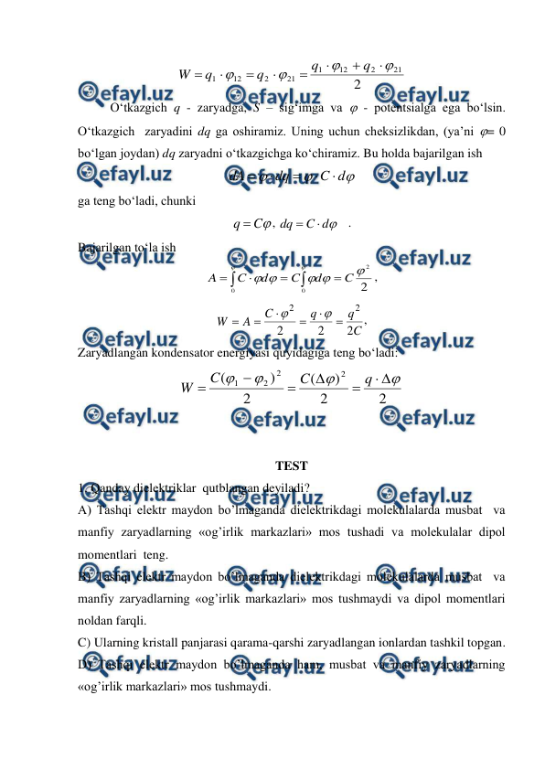  
 
2
21
2
12
1
21
2
12
1












q
q
q
q
W
 
 
O‘tkazgich q - zaryadga, S – sig‘imga va  - potentsialga ega bo‘lsin. 
O‘tkazgich  zaryadini dq ga oshiramiz. Uning uchun cheksizlikdan, (ya’ni = 0 
bo‘lgan joydan) dq zaryadni o‘tkazgichga ko‘chiramiz. Bu holda bajarilgan ish 



d
C
dq
dA





 
ga teng bo‘ladi, chunki 

C
q 
, 

d
C
dq


   . 
Bajarilgan to‘la ish 
2
2
0
0







C
d
C
d
C
A






, 
C
q
q
C
A
W
2
2
2
2
2








, 
Zaryadlangan kondensator energiyasi quyidagiga teng bo‘ladi: 
2
2
)
(
2
)
(
2
2
2
1











q
C
C
W
 
 
 
TEST  
1. Qanday dielektriklar  qutblangan deyiladi? 
A) Tashqi elektr maydon bo’lmaganda dielektrikdagi molekulalarda musbat  va 
manfiy zaryadlarning «og’irlik markazlari» mos tushadi va molekulalar dipol 
momentlari  teng. 
B) Tashqi elektr maydon bo’lmaganda dielektrikdagi molekulalarda musbat  va 
manfiy zaryadlarning «og’irlik markazlari» mos tushmaydi va dipol momentlari  
noldan farqli.  
C) Ularning kristall panjarasi qarama-qarshi zaryadlangan ionlardan tashkil topgan. 
D) Tashqi elektr maydon bo’lmaganda ham, musbat va manfiy zaryadlarning 
«og’irlik markazlari» mos tushmaydi.  
