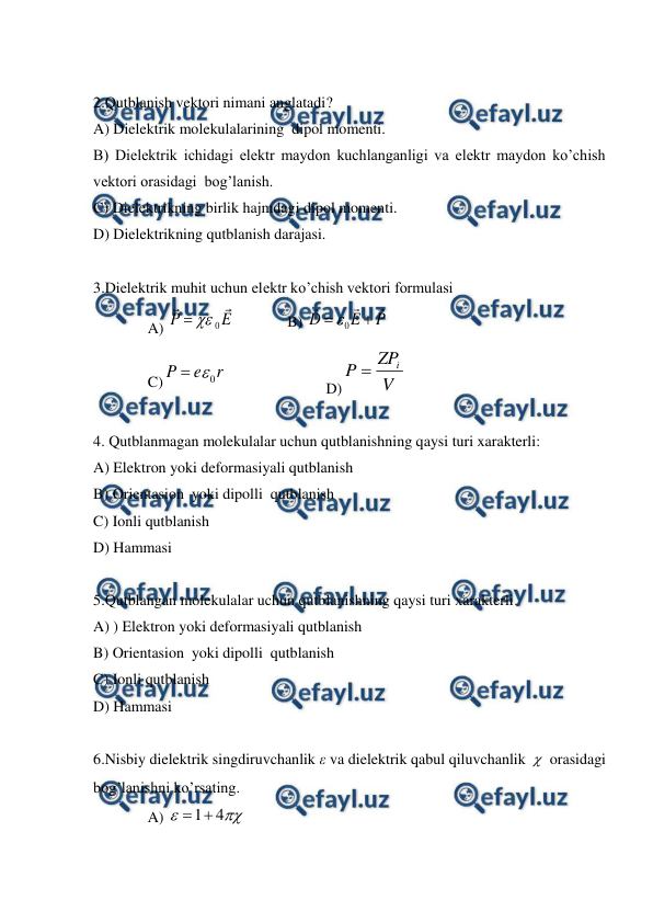  
 
 
2.Qutblanish vektori nimani anglatadi? 
A) Dielektrik molekulalarining  dipol momenti. 
B) Dielektrik ichidagi elektr maydon kuchlanganligi va elektr maydon ko’chish 
vektori orasidagi  bog’lanish. 
C) Dielektrikning birlik hajmdagi dipol momenti. 
D) Dielektrikning qutblanish darajasi.  
 
3.Dielektrik muhit uchun elektr ko’chish vektori formulasi 
A) 
0
P
E


  
B) 
P
E
D





0

 
C)
r
e
P
0


 
 
 
D)
V
ZP
P
i

 
 
4. Qutblanmagan molekulalar uchun qutblanishning qaysi turi xarakterli: 
A) Elektron yoki deformasiyali qutblanish  
B) Orientasion  yoki dipolli  qutblanish  
C) Ionli qutblanish 
D) Hammasi 
 
5.Qutblangan molekulalar uchun qutblanishning qaysi turi xarakterli. 
A) ) Elektron yoki deformasiyali qutblanish  
B) Orientasion  yoki dipolli  qutblanish  
C) Ionli qutblanish  
D) Hammasi  
 
6.Nisbiy dielektrik singdiruvchanlik ε va dielektrik qabul qiluvchanlik  orasidagi 
bog’lanishni ko’rsating. 
A) 
1
4



 
