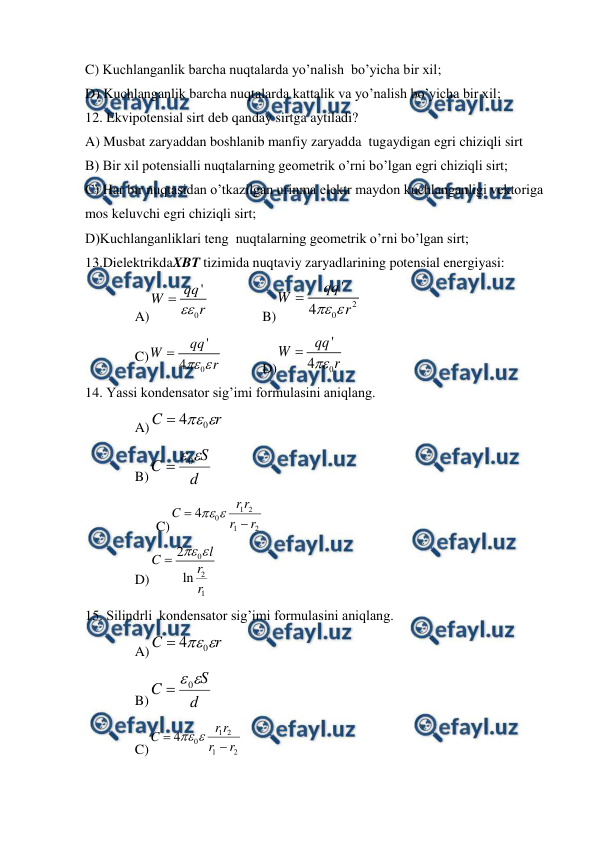  
 
C) Kuchlanganlik barcha nuqtalarda yo’nalish  bo’yicha bir xil;  
D) Kuchlanganlik barcha nuqtalarda kattalik va yo’nalish bo’yicha bir xil; 
12. Ekvipotensial sirt deb qanday sirtga aytiladi? 
A) Musbat zaryaddan boshlanib manfiy zaryadda  tugaydigan egri chiziqli sirt 
B) Bir xil potensialli nuqtalarning geometrik o’rni bo’lgan egri chiziqli sirt; 
C) Har bir nuqtasidan o’tkazilgan urinma elektr maydon kuchlanganligi vektoriga 
mos keluvchi egri chiziqli sirt; 
D)Kuchlanganliklari teng  nuqtalarning geometrik o’rni bo’lgan sirt; 
13.DielektrikdaXBT tizimida nuqtaviy zaryadlarining potensial energiyasi:                          
A)
0
'
qq
W
r


 
 
B)
2
0
'
4
qq
W
r


 
C)
0
'
4
qq
W
r


  
D)
0
'
4
qq
W
r


 
14. Yassi kondensator sig’imi formulasini aniqlang. 
A)
r
C

0
4

  
B)
d
S
C

0

 
 
C)
2
1
2
1
0
4
r
r
r
r
C




 
 
D)
0
2
1
2
ln
l
C
r
r


 
15. Silindrli  kondensator sig’imi formulasini aniqlang. 
A)
r
C

0
4

  
B)
d
S
C

0

  
C)
2
1
2
1
0
4
r
r
r
r
C




 
 
