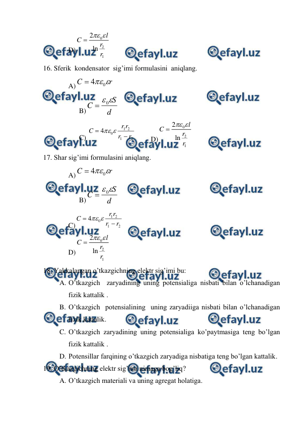  
 
D)
0
2
1
2
ln
l
C
r
r


 
16. Sferik  kondensator  sig’imi formulasini  aniqlang. 
A)
r
C

0
4

 
 
B)
d
S
C

0

 
 
C) 
2
1
2
1
0
4
r
r
r
r
C




 
D)
0
2
1
2
ln
l
C
r
r


 
17. Shar sig’imi formulasini aniqlang. 
A)
r
C

0
4

 
 
B)
d
S
C

0

 
 
C)
2
1
2
1
0
4
r
r
r
r
C




 
 
D)
0
2
1
2
ln
l
C
r
r


 
18. Yakkalangan o’tkazgichning elektr sig’imi bu: 
A. O’tkazgich  zaryadining uning potensialiga nisbati bilan o’lchanadigan 
fizik kattalik . 
B. O’tkazgich  potensialining  uning zaryadiiga nisbati bilan o’lchanadigan 
fizik kattalik. 
C. O’tkazgich zaryadining uning potensialiga ko’paytmasiga teng bo’lgan 
fizik kattalik . 
D. Potensillar farqining o’tkazgich zaryadiga nisbatiga teng bo’lgan kattalik. 
19. O’tkazgichning elektr sig’imi nimaga bog’liq?  
A. O’tkazgich materiali va uning agregat holatiga. 
