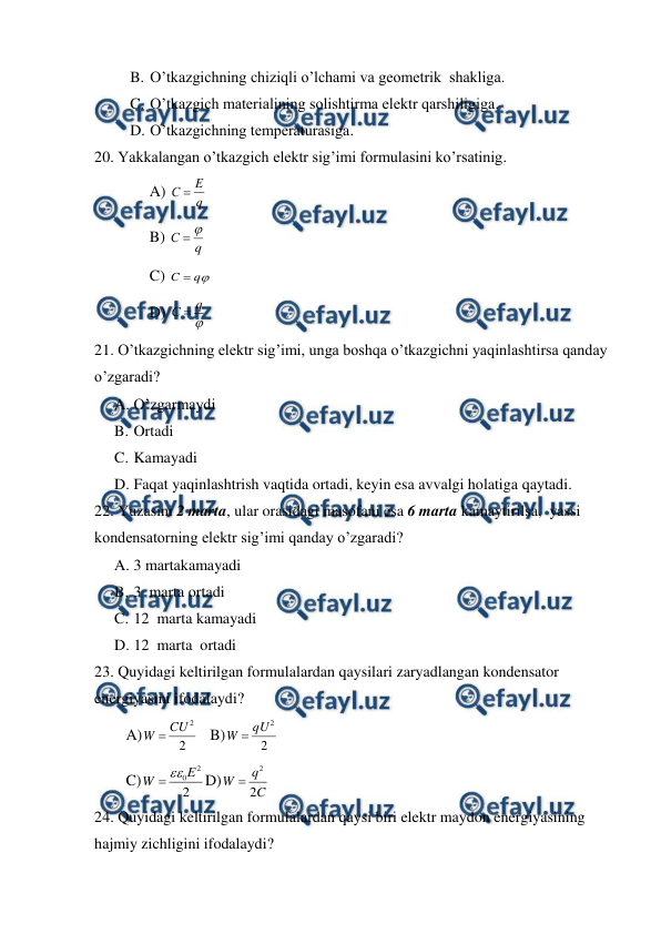  
 
B. O’tkazgichning chiziqli o’lchami va geometrik  shakliga. 
C. O’tkazgich materialining solishtirma elektr qarshiligiga. 
D. O’tkazgichning temperaturasiga. 
20. Yakkalangan o’tkazgich elektr sig’imi formulasini ko’rsatinig.
 
A) 
q
E
С 
  
 
B) 
q
С


 
C) 

q
C 
 
 
D) 

q
С 
 
21. O’tkazgichning elektr sig’imi, unga boshqa o’tkazgichni yaqinlashtirsa qanday 
o’zgaradi?  
A. O’zgarmaydi  
B. Ortadi   
C. Kamayadi  
D. Faqat yaqinlashtrish vaqtida ortadi, keyin esa avvalgi holatiga qaytadi. 
22. Yuzasini 2 marta, ular orasidagi masofani esa 6 marta kamaytirilsa,  yassi 
kondensatorning elektr sig’imi qanday o’zgaradi? 
A. 3 martakamayadi 
B. 3  marta ortadi  
C. 12  marta kamayadi  
D. 12  marta  ortadi  
23. Quyidagi keltirilgan formulalardan qaysilari zaryadlangan kondensator 
energiyasini ifodalaydi? 
A)
2
2
CU
W 
   B)
2
2
qU
W 
 
C)
2
2
0E
W


D)
C
q
W
2
2

 
24. Quyidagi keltirilgan formulalardan qaysi biri elektr maydon energiyasining 
hajmiy zichligini ifodalaydi? 
