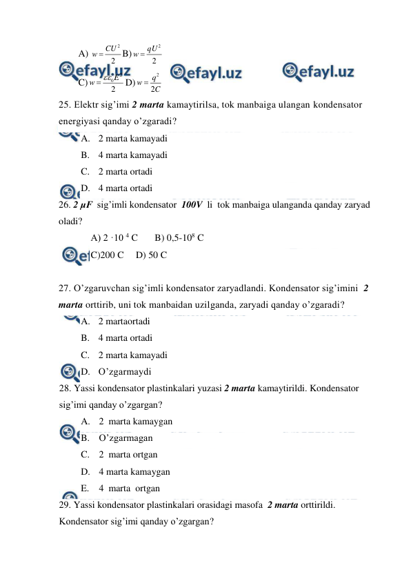  
 
A) 
2
2
CU
w 
B)
2
2
qU
w 
 
C)
2
2
0E
w


D)
C
q
w
2
2

 
25. Elektr sig’imi 2 marta kamaytirilsa, tok manbaiga ulangan kondensator 
energiyasi qanday o’zgaradi? 
A. 2 marta kamayadi  
B. 4 marta kamayadi   
C. 2 marta ortadi  
D. 4 marta ortadi 
26. 2 μF  sig’imli kondensator  100V  li  tok manbaiga ulanganda qanday zaryad 
oladi? 
A) 2 ·10 4 C       B) 0,5-108 C       
C)200 C     D) 50 C 
 
27. O’zgaruvchan sig’imli kondensator zaryadlandi. Kondensator sig’imini  2 
marta orttirib, uni tok manbaidan uzilganda, zaryadi qanday o’zgaradi? 
A. 2 martaortadi 
B. 4 marta ortadi  
C. 2 marta kamayadi   
D. O’zgarmaydi 
28. Yassi kondensator plastinkalari yuzasi 2 marta kamaytirildi. Kondensator 
sig’imi qanday o’zgargan? 
A. 2  marta kamaygan  
B. O’zgarmagan 
C. 2  marta ortgan 
D. 4 marta kamaygan  
E. 4  marta  ortgan   
29. Yassi kondensator plastinkalari orasidagi masofa  2 marta orttirildi. 
Kondensator sig’imi qanday o’zgargan? 
