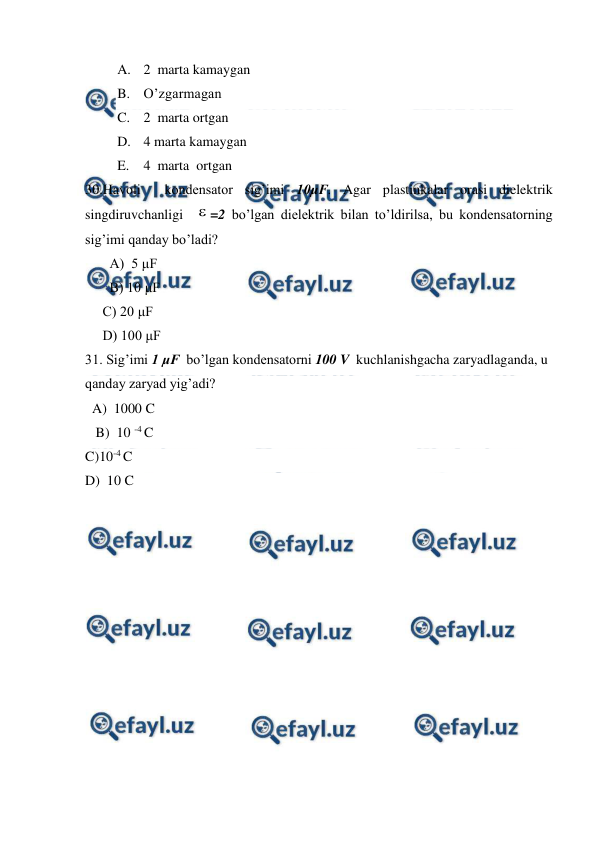  
 
A. 2  marta kamaygan  
B. O’zgarmagan 
C. 2  marta ortgan 
D. 4 marta kamaygan  
E. 4  marta  ortgan   
30.Havoli  kondensator sig’imi 10μF. Agar plastinkalar orasi dielektrik 
singdiruvchanligi  =2 bo’lgan dielektrik bilan to’ldirilsa, bu kondensatorning 
sig’imi qanday bo’ladi? 
       A)  5 μF  
       B) 10 μF  
     C) 20 μF   
     D) 100 μF  
31. Sig’imi 1 μF  bo’lgan kondensatorni 100 V  kuchlanishgacha zaryadlaganda, u 
qanday zaryad yig’adi? 
  A)  1000 C       
   B)  10 -4 C 
C)10-4 C 
D)  10 C 
 
 
 
 
 
 
 
 

