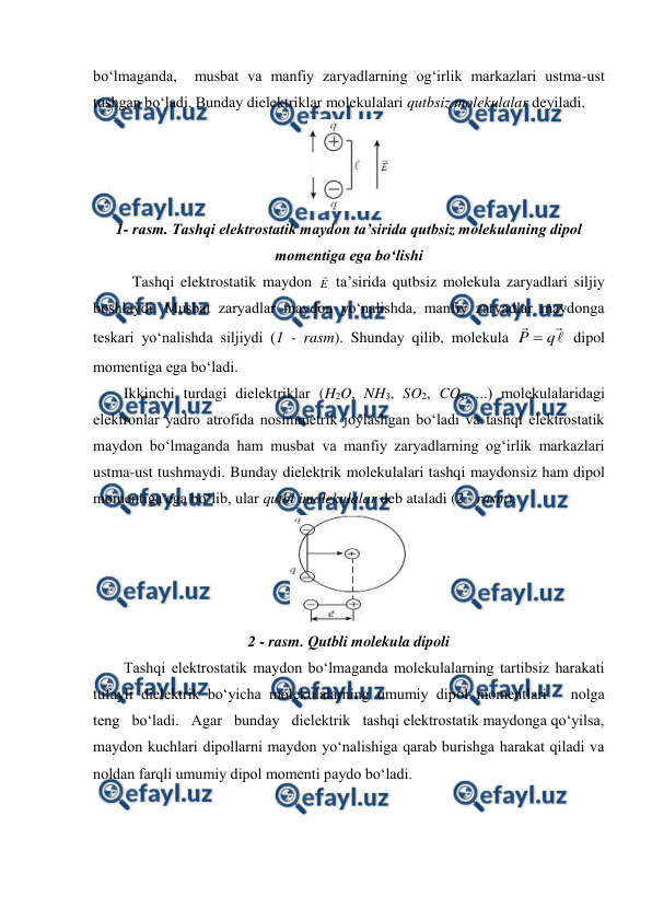  
 
bo‘lmaganda,  musbat va manfiy zaryadlarning og‘irlik markazlari ustma-ust 
tushgan bo‘ladi. Bunday dielektriklar molekulalari qutbsiz molekulalar deyiladi. 
 
1- rasm. Tashqi elektrostatik maydon ta’sirida qutbsiz molekulaning dipol 
momentiga ega bo‘lishi 
Tashqi elektrostatik maydon E
 ta’sirida qutbsiz molekula zaryadlari siljiy 
boshlaydi. Musbat zaryadlar maydon yo‘nalishda, manfiy zaryadlar maydonga 
teskari yo‘nalishda siljiydi (1 - rasm). Shunday qilib, molekula 



q
P 
 dipol 
momentiga ega bo‘ladi. 
        Ikkinchi turdagi dielektriklar (H2O, NH3, SO2, CO,…..) molekulalaridagi 
elektronlar yadro atrofida nosimmetrik joylashgan bo‘ladi va tashqi elektrostatik 
maydon bo‘lmaganda ham musbat va manfiy zaryadlarning og‘irlik markazlari 
ustma-ust tushmaydi. Bunday dielektrik molekulalari tashqi maydonsiz ham dipol 
momentiga ega bo‘lib, ular qutbl imolekulalar deb ataladi (2 - rasm). 
 
2 - rasm. Qutbli molekula dipoli 
        Tashqi elektrostatik maydon bo‘lmaganda molekulalarning tartibsiz harakati 
tufayli dielektrik bo‘yicha molekulalarning umumiy dipol momentlari   nolga   
teng   bo‘ladi.   Agar   bunday   dielektrik   tashqi elektrostatik maydonga qo‘yilsa, 
maydon kuchlari dipollarni maydon yo‘nalishiga qarab burishga harakat qiladi va 
noldan farqli umumiy dipol momenti paydo bo‘ladi. 
