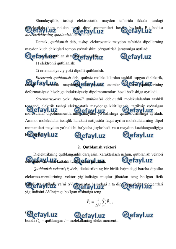  
 
 
Shundayqilib, tashqi elektrostatik maydon ta’sirida ikkala turdagi 
dielektrikda ham noldan farqli dipol momentlari hosil  bo‘ladi. Bu hodisa 
dielektriklarning qutblanishi deb ataladi. 
 
Demak, qutblanish deb, tashqi elektrostatik maydon ta’sirida dipollarning 
maydon kuch chiziqlari tomon yo‘nalishini o‘zgartirish jarayoniga aytiladi. 
 
Quyidagi qutblanish turlari mavjuddir: 
 
1) elektronli qutblanish; 
 
2) orientatsiyaviy yoki dipolli qutblanish. 
 
Elektronli qutblanish deb, qutbsiz molekulalardan tashkil topgan dielektrik, 
tashqi elektrostatik maydonga kiritilganda, atomlar elektron qobiqlarining 
deformatsiyasi hisobiga induktsiyaviy dipolmomentlari hosil bo‘lishiga aytiladi. 
 
Orientatsiyaviy yoki dipolli qutblanish deb,qutbli molekulalardan tashkil 
topgandi elektrik tashqi elektrostatik maydonga kiritilganda, tartibsiz yo‘nalgan 
molekulalar dipolmomentlarining maydon yo‘nalishiga qarab burilishiga aytiladi. 
Ammo, molekulalar issiqlik harakati natijasida faqat ayrim molekulalarning dipol 
momentlari maydon yo‘nalishi bo‘yicha joylashadi va u maydon kuchlanganligiga 
bog‘liq bo‘ladi. 
2. Qutblanish vektori 
        Dielektrikning qutblanganlik darajasini xarakterlash uchun, qutblanish vektori 
deb ataluvchi fizik kattalik tushunchasi kiritiladi. 
        Qutblanish vektori
)
(


P deb, dielektrikning bir birlik hajmidagi barcha dipollar 
elektrmo-mentlarining vektor yig‘indisiga miqdor jihatdan teng bo‘lgan fizik 
kattalikka aytiladi, ya’ni V elementar hajmdagi n ta dipolning elektr momentlari 
yig‘indisini V hajmga bo‘lgan nisbatiga teng 
                                                           




n
i
i
P
V
P
1
1




,                                                 
(2.1)                    
bunda
i
P


 – qutblangan i – molekulaning elektrmomenti. 
