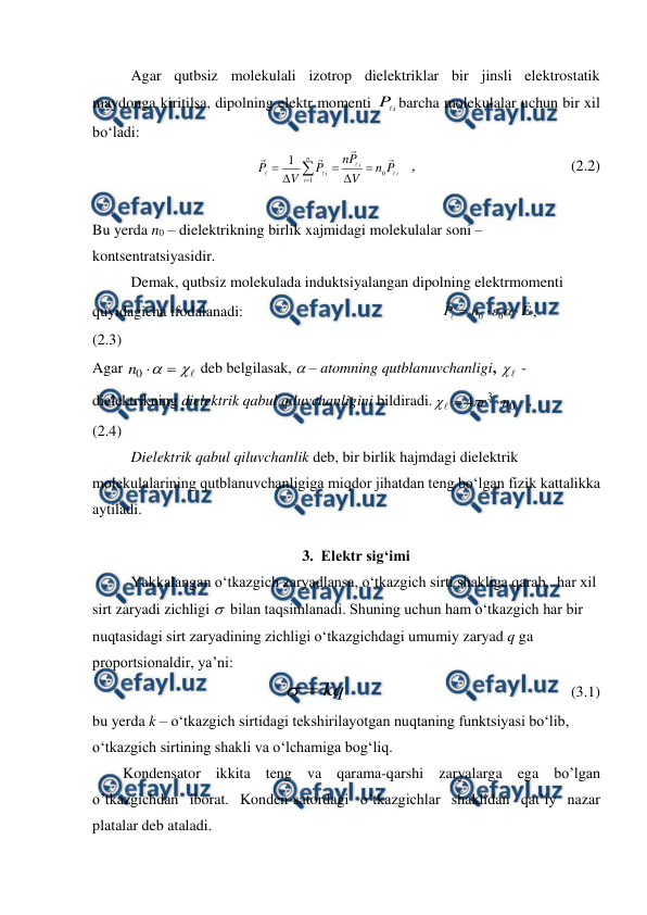  
 
 
Agar qutbsiz molekulali izotrop dielektriklar bir jinsli elektrostatik 
maydonga kiritilsa, dipolning elektr momenti 
i
P
barcha molekulalar uchun bir xil 
bo‘ladi: 
 
                                      
i
i
n
i
i
P
n
V
P
n
P
V
P








0
1
1







   ,                                         (2.2)         
 
 
Bu yerda n0 – dielektrikning birlik xajmidagi molekulalar soni – 
kontsentratsiyasidir. 
 
Demak, qutbsiz molekulada induktsiyalangan dipolning elektrmomenti 
quyidagicha ifodalanadi:                                                    
E
n
P







0
0
,                             
(2.3)           
Agar 




0
n
 deb belgilasak,  – atomning qutblanuvchanligi, 

 - 
dielektrikning dielektrik qabul qiluvchanligini bildiradi.
0
3
4
n
r 


   ,           
(2.4)                       
 
 
Dielektrik qabul qiluvchanlik deb, bir birlik hajmdagi dielektrik 
molekulalarining qutblanuvchanligiga miqdor jihatdan teng bo‘lgan fizik kattalikka 
aytiladi. 
3. Elektr sig‘imi 
 
Yakkalangan o‘tkazgich zaryadlansa, o‘tkazgich sirti shakliga qarab,  har xil 
sirt zaryadi zichligi   bilan taqsimlanadi. Shuning uchun ham o‘tkazgich har bir 
nuqtasidagi sirt zaryadining zichligi o‘tkazgichdagi umumiy zaryad q ga 
proportsionaldir, ya’ni: 
kq


                                                           (3.1) 
bu yerda k – o‘tkazgich sirtidagi tekshirilayotgan nuqtaning funktsiyasi bo‘lib, 
o‘tkazgich sirtining shakli va o‘lchamiga bog‘liq.  
        Kondensator ikkita teng va qarama-qarshi zaryalarga ega bo’lgan 
o’tkazgichdan iborat. Konden-satordagi o’tkazgichlar shaklidan qat’iy nazar 
platalar deb ataladi. 
