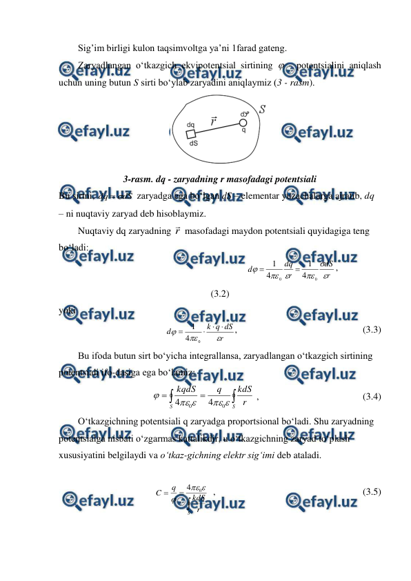  
 
        Sig’im birligi kulon taqsimvoltga ya’ni 1farad gateng. 
        Zaryadlangan o‘tkazgich ekvipotentsial sirtining  - potentsialini aniqlash 
uchun uning butun S sirti bo‘ylab zaryadini aniqlaymiz (3 - rasm). 
 
3-rasm. dq - zaryadning r masofadagi potentsiali 
Bu sirtni, 
dS
dq


 zaryadga ega bo‘lgan dS – elementar yuzachalarga ajratib, dq 
– ni nuqtaviy zaryad deb hisoblaymiz. 
        Nuqtaviy dq zaryadning r
 masofadagi maydon potentsiali quyidagiga teng 
bo‘ladi: 
                                                            
r
dS
r
dq
d






0
0
4
1
4
1


,                               
(3.2) 
yoki 
 
r
dS
q
k
d







0
4
1
,                                                    (3.3) 
        Bu ifoda butun sirt bo‘yicha integrallansa, zaryadlangan o‘tkazgich sirtining 
potentsiali ifo-dasiga ega bo‘lamiz: 




S
S
r
kdS
q
kqdS





0
0
4
4
 ,                                           (3.4) 
        O‘tkazgichning potentsiali q zaryadga proportsional bo‘ladi. Shu zaryadning 
potentsialga nisbati o‘zgarmas kattalikdir, u o‘tkazgichning zaryad to‘plash 
xususiyatini belgilaydi va o‘tkaz-gichning elektr sig‘imi deb ataladi.  
 



S
r
kdS
q
C



0
4
  ,                                                             (3.5) 
