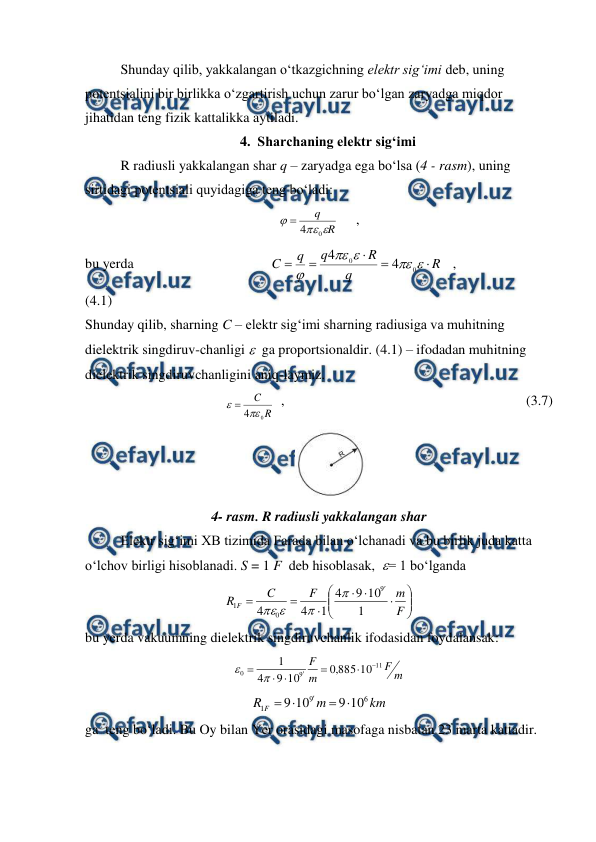  
 
 
Shunday qilib, yakkalangan o‘tkazgichning elektr sig‘imi deb, uning 
potentsialini bir birlikka o‘zgartirish uchun zarur bo‘lgan zaryadga miqdor 
jihatidan teng fizik kattalikka aytiladi. 
4. Sharchaning elektr sig‘imi 
 
R radiusli yakkalangan shar q – zaryadga ega bo‘lsa (4 - rasm), uning 
sirtidagi potentsiali quyidagiga teng bo‘ladi: 
R
q



0
4

     , 
bu yerda                                       
R
q
R
q
q
C










0
0
4
4
   ,                                 
(4.1) 
Shunday qilib, sharning C – elektr sig‘imi sharning radiusiga va muhitning 
dielektrik singdiruv-chanligi   ga proportsionaldir. (4.1) – ifodadan muhitning 
dielektrik singdiruvchanligini aniq-laymiz.  
R
C
0
4

  ,                                                                     (3.7) 
                                                            
 
4- rasm. R radiusli yakkalangan shar 
 
Elektr sig‘imi XB tizimida Farada bilan o‘lchanadi va bu birlik juda katta 
o‘lchov birligi hisoblanadi. S = 1 F  deb hisoblasak,  = 1 bo‘lganda
 















F
m
F
C
R F
1
10
9
4
1
4
4
9
0
1




 
bu yerda vakuumning dielektrik singdiruvchanlik ifodasidan foydalansak: 
 
m
F
m
F
11
9
0
10
885
,
0
10
9
4
1








 
km
m
R F
6
9
1
10
9
10
9





 
ga  teng bo‘ladi. Bu Oy bilan Yer orasidagi masofaga nisbatan 23 marta kattadir. 
