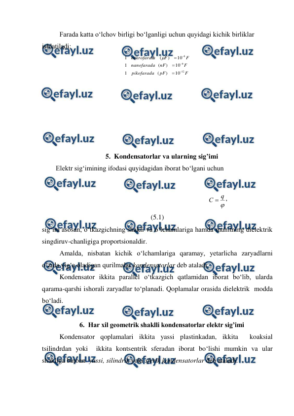  
 
 
Farada katta o‘lchov birligi bo‘lganligi uchun quyidagi kichik birliklar 
ishlatiladi: 
F
pF
pikofarada
F
nF
nanofarada
F
F
a
mikrofarad
12
9
6
10
)
(
1
10
)
(
1
10
)
(
1







 
 
 
 
 
 
 
5. Kondensatorlar va ularning sig’imi 
        Elektr sig‘imining ifodasi quyidagidan iborat bo‘lgani uchun 
 
                                                                      

q
С 
,                                       
(5.1) 
sig‘im asosan, o‘tkazgichning shakli va o‘lchamlariga hamda muhitning dielektrik 
singdiruv-chanligiga proportsionaldir. 
 
Amalda, nisbatan kichik o‘lchamlariga qaramay, yetarlicha zaryadlarni 
o‘zida yig‘a oladigan qurilmalar kondensatorlar deb ataladi. 
 
Kondensator ikkita parallel o‘tkazgich qatlamidan iborat bo‘lib, ularda 
qarama-qarshi ishorali zaryadlar to‘planadi. Qoplamalar orasida dielektrik  modda 
bo‘ladi.  
 
6. Har xil geometrik shaklli kondensatorlar elektr sig’imi 
 
Kondensator qoplamalari ikkita yassi plastinkadan, ikkita  koaksial 
tsilindrdan yoki  ikkita kontsentrik sferadan iborat bo‘lishi mumkin va ular 
shakliga binoan  yassi, silindrik yoki sferik kondensatorlar deb ataladi. 
