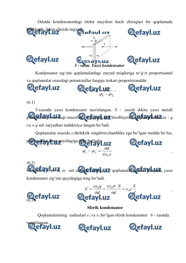  
 
 
Odatda kondensatordagi elektr maydoni kuch chiziqlari bir qoplamada 
boshlanib, ikkin-chisida tugaydi. 
 
5 - rasm. Yassi kondensator 
        Kondensator sig‘imi qoplamalardagi zaryad miqdoriga to‘g‘ri proportsional 
va qoplamalar orasidagi potentsiallar farqiga teskari proportsionaldir. 
                                                          
2
1



q
C
,                                                     
(6.1) 
        5-rasmda yassi kondensator tasvirlangan. S – yuzali ikkita yassi metall 
plastinkalar orasi-dagi masofani  d ga teng deb hisoblaymiz, qoplamalarda esa - q 
va + q sirt zaryadlari induktsiya-langan bo‘ladi. 
        Qoplamalar orasida  dielekrik singdiruvchanlikka ega bo‘lgan modda bo‘lsa, 
potentsiallar farqi quyidagiga teng bo‘ladi: 
                                                 





0
2
1
d


 
 
 
,             
(6.2) 
bu yerda q =  · S,  - sirt zaryadi zichligi, S – qoplamalar yuzasi. Natijada, yassi 
kondensator sig‘imi quyidagiga teng bo‘ladi. 
                                                     
d
S
d
S
d
q
C







0
0
0




 
 
,             
(6.3) 
Sferik kondensator 
 
Qoplamalarining  radiuslari r1 va r2 bo‘lgan sferik kondensator   6 - rasmda 
tasvirlangan. 
