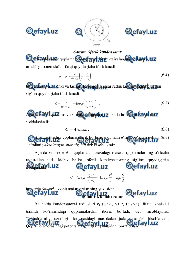  
 
 
6-rasm. Sferik kondensator 
Kondensator qoplamalarida q zaryad induktsiyalangan bo‘lganda, ular 
orasidagi potentsiallar farqi quyidagicha ifodalanadi :  
 











2
1
0
2
1
1
1
4
r
r
q




,                                                                (6.4) 
bu yerda r1 va r2 ichki va tashqi sferik qoplamalar radiuslaridir. Shuning uchun 
sig‘im quyidagicha ifodalanadi: 
 













1
2
2
1
0
2
1
4
r
r
r
r
q
C




  ,                                                         (6.5) 
Agarda r2 tashqi radius va r1 ichki radiusdan juda katta bo‘lsa, (6.5) – ifoda 
soddalashadi: 
1
0
4
r
C



,                                                                   (6.6) 
        Bu natija tashqi qoplama sferik bo‘lmaganda ham o‘rinli bo‘lgani uchun, (6.6) 
– ifodani yakkalangan shar sig‘imi deb hisoblaymiz. 
        Agarda r1 - r2 = d – qoplamalar orasidagi masofa qoplamalarning o‘rtacha 
radiusidan juda kichik bo‘lsa, sferik kondensatorning sig‘imi quyidagicha 
ifodalanadi: 
d
S
d
r
r
r
r
r
C






0
2
0
1
2
2
1
0
4
4






 
bu yerda S=4r2 – qoplamalar sirtlarining yuzasidir. 
Silindrik kondensator 
        Bu holda kondensatorni radiuslari r1 (ichki) va r2 (tashqi)  ikkita koaksial 
tsilindr 
ko‘rinishdagi 
qoplamalardan 
iborat 
bo‘ladi, 
deb 
hisoblaymiz. 
Tsilindrlarning uzunligi ular orasidagi masofadan juda katta deb hisoblanadi. 
Qoplamalar orasidagi potentsiallar farqi quyidagidan iborat bo‘ladi:  
