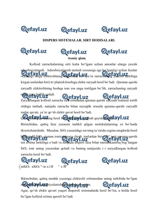  
 
 
 
 
 
DISPERS SISTEMALAR. SIRT HODISALARI.  
 
 
Asosiy qism. 
Kolloid zarrachalarning sirti katta bo‘lgani uchun anionlar ularga yaxshi 
adsorbsiyalanadi.  Adsorbsiyalanish tanlash xossasiga ega bo‘lganligi uchun fazalar 
orasidagi sirtga elektrolitning ionlaridan biri (ya’ni zarrachaning yadrosi tarkibiga 
kirgan ionlardan biri) to‘planish hisobiga elektr zaryadi hosil bo‘ladi.  Qarama-qarshi 
zaryadli elektrolitning boshqa ioni esa unga tortilgan bo‘lib, zarrachaning zaryadi 
nolga teng bo‘lib qoladi. 
Zaryadlangan kolloid zarracha sirti eritmadan qarama-qarshi zaryadli ionlarni tortib 
olshiga intiladi, natijada zarracha bilan suyuqlik orasida qarama-qarshi zaryadli 
ionlar qavati, ya’ni qo‘sh elektr qavat hosil bo‘ladi. 
Qo‘sh elektr qavatning hosil bo‘lishiga asosiy sabab quyidagilardir: 
Birinchidan, qattiq faza yuzasini tashkil qilgan molekulalarning oz bo‘lsada 
dissotsilanishidir.  Masalan, SiO2 yuzasidagi suvning ta’sirida ozgina miqdorda hosil 
bo‘lgan H2SiO3 qisman ionizatsiyaga chrab, ionlardan biri – N+ ioni qarama-qarshi 
ion eritma tarkibiga o‘tadi va natijada dispers faza bilan mustahkamroq bog‘langan 
SiO3 ioni uning yuzasidan qoladi va buning natijasida (-) zaryadlangan kolloid 
zarracha hosil bo‘ladi. 
 
mSiO2  nSiO3-2 (n-x) H-     x- x H+ 
 
Ikkinchidan, qattiq modda yuzasiga elektrolit eritmasidan uning tarkibida bo‘lgan 
ionlardan biri adsorsiyalanishga uchrashi mumkin. 
Agar, qo‘sh elektr qavati yuqori dispersli sistemalarda hosil bo‘lsa, u holda hosil 
bo‘lgan kolloid eritma qarorli bo‘ladi. 
