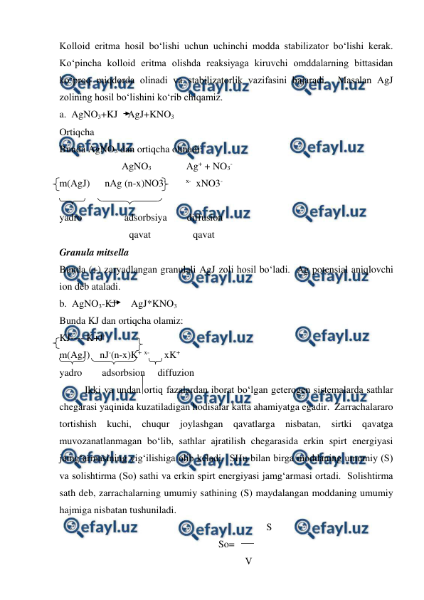  
 
Kolloid eritma hosil bo‘lishi uchun uchinchi modda stabilizator bo‘lishi kerak.  
Ko‘pincha kolloid eritma olishda reaksiyaga kiruvchi omddalarning bittasidan 
ko‘proq miqdorda olinadi va stabilizatorlik vazifasini bajaradi.  Masalan AgJ 
zolining hosil bo‘lishini ko‘rib chiqamiz. 
a.  AgNO3+KJ    AgJ+KNO3 
Ortiqcha 
Bunda AgNO3 dan ortiqcha olinadi: 
                         AgNO3              Ag+ + NO3- 
m(AgJ)      nAg (n-x)NO3-        x-  xNO3- 
 
yadro                 adsorbsiya        diffusion 
                            qavat                 qavat 
Granula mitsella 
Bunda (+) zaryadlangan granulali AgJ zoli hosil bo‘ladi.  Ag potensial aniqlovchi 
ion deb ataladi. 
b.  AgNO3-KJ      AgJ*KNO3 
Bunda KJ dan ortiqcha olamiz: 
KJ---- K+J- 
m(AgJ)    nJ-(n-x)K+ x-      xK+ 
yadro        adsorbsion     diffuzion 
Ikki va undan ortiq fazalardan iborat bo‘lgan geterogen sistemalarda sathlar 
chegarasi yaqinida kuzatiladigan hodisalar katta ahamiyatga egadir.  Zarrachalararo 
tortishish kuchi, chuqur joylashgan qavatlarga nisbatan, sirtki qavatga 
muvozanatlanmagan bo‘lib, sathlar ajratilish chegarasida erkin spirt energiyasi 
jamg‘armasining yig‘ilishiga olib keladi.  SHu bilan birga moddaning umumiy (S) 
va solishtirma (So) sathi va erkin spirt energiyasi jamg‘armasi ortadi.  Solishtirma 
sath deb, zarrachalarning umumiy sathining (S) maydalangan moddaning umumiy 
hajmiga nisbatan tushuniladi.  
                                                                         S 
So= 
                  V 
