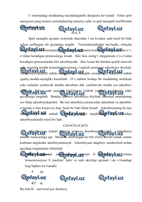  
 
U sistemadagi moddaning maydalanganlik darajasini ko‘rsatadi.  Erkin spirt 
energiyasi jamg‘armasi zarrachalarning umumiy sathi va spirt taranglik koeffitsienti 
o bilan aniqlanadi. 
A=o, S 
 
Spirt taranglik qiymati izotermik sharoitda 1 sm kvadrat sathi hosil bo‘lishi 
uchun sarflangan ish qiymatiga tengdir.  Termodinamikadan ma’lumki, ortiqcha 
erkin energiyalik sistemalarda, shu energiya qiymatini kamaytiruvchi jarayonlar o‘z-
o‘zidan boradigan protsesslarga kiradi.  Ikki faza oralig‘i chegarasida o‘z-o‘zidan 
boradigan protsesslardan biri adsorbsiyadir.  Ikki fazani bir-biridan ajratib turuvchi 
sath yuzasida modda konsentratsiyasining o‘zgarish protsessii adsorbsiya deyiladi.  
Adsorbsiya harakatli sathda (suyuqlik-gaz, suyuqlik-suyuqlik) va harakatsiz sathda 
(qattiq modda-suyuqlik) kuzatiladi.  O‘z sathida boshqa bir moddaning molekula 
yoki ionlarini yurituvchi modda adsorbent deb, yuritiluvchi modda esa adsorbsiv 
deyiladi.  Ba’zan sath yuzasida boshlangan yutilish yutuvchi moddaning ichki 
qavatlariga tarqaladi.  Bunday protsess adsorbsiya deyiladi (masalan ammiakning 
suv bilan adsorbsiyalanishi).  Ba’zan adsorbsiya protsesslari adsorbent va adsorbtiv 
o‘rtasida o‘zaro kimyoviy bog‘ hosil bo‘lishi bilan boradi.  Adsorbsiyaning bu turi 
xemosorbsiya deb ataladi.  Bunga karbonat angidridning kalsiy oksidiga 
adsorbsiyalanishi misol bo‘ladi: 
CaO+CO2=CaCO3 
 
Adsorbsiyaga teskari bo‘lgan protsess desorbsiya deyiladi.  Adsorbsiya 
tanlash xususiyatiga ega.  Masalan, aktivlangan ko‘mir xlorni yaxshi yutadi, ammo 
karbonat angidridni adsobsiyalamaydi.  Adsorbsiyani miqdoriy zarakterlash uchun 
quyidagi tenglamalar ishlatiladi: 
1. Gibbs tenglamasi, adsorbsiyaning qiymati G (mol/sm2 kv), eritma 
konsentratsiyasi S (mol/sm3 kub) va sath aktivligi qiymati (-do o‘rtasidagi 
bog‘liqlikni ko‘rsatadi): 
              S        do 
G= 
              RT     dc 
Bu erda R – universal gaz doimiysi, 
