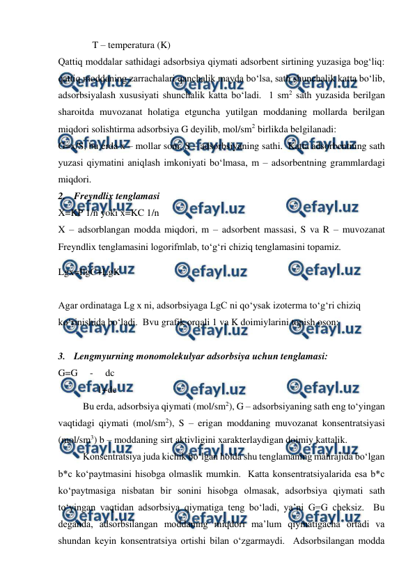  
 
              T – temperatura (K) 
Qattiq moddalar sathidagi adsorbsiya qiymati adsorbent sirtining yuzasiga bog‘liq: 
qattiq moddaning zarrachalari qanchalik mayda bo‘lsa, sath shunchalik katta bo‘lib, 
adsorbsiyalash xususiyati shunchalik katta bo‘ladi.  1 sm2 sath yuzasida berilgan 
sharoitda muvozanat holatiga etguncha yutilgan moddaning mollarda berilgan 
miqdori solishtirma adsorbsiya G deyilib, mol/sm2 birlikda belgilanadi: 
G=x/S, bu erda x – mollar soni, S – adsorbsiyaning sathi.  Katta adsorbentning sath 
yuzasi qiymatini aniqlash imkoniyati bo‘lmasa, m – adsorbentning grammlardagi 
miqdori. 
2. Freyndlix tenglamasi 
X=KP 1/n yoki x=KC 1/n 
X – adsorblangan modda miqdori, m – adsorbent massasi, S va R – muvozanat 
Freyndlix tenglamasini logorifmlab, to‘g‘ri chiziq tenglamasini topamiz. 
Lgx=IlgC+LgK 
 
Agar ordinataga Lg x ni, adsorbsiyaga LgC ni qo‘ysak izoterma to‘g‘ri chiziq 
ko‘rinishida bo‘ladi.  Bvu grafik orqali 1 va K doimiylarini topish oson: 
 
3. Lengmyurning monomolekulyar adsorbsiya uchun tenglamasi: 
G=G     -     dc 
                1+dc 
Bu erda, adsorbsiya qiymati (mol/sm2), G – adsorbsiyaning sath eng to‘yingan 
vaqtidagi qiymati (mol/sm2), S – erigan moddaning muvozanat konsentratsiyasi 
(mol/sm3) b – moddaning sirt aktivligini xarakterlaydigan doimiy kattalik. 
Konsentratsiya juda kichik bo‘lgan holda shu tenglamaning mahrajida bo‘lgan 
b*c ko‘paytmasini hisobga olmaslik mumkin.  Katta konsentratsiyalarida esa b*c 
ko‘paytmasiga nisbatan bir sonini hisobga olmasak, adsorbsiya qiymati sath 
to‘yingan vaqtidan adsorbsiya qiymatiga teng bo‘ladi, ya’ni G=G cheksiz.  Bu 
deganda, adsorbsilangan moddaning miqdori ma’lum qiymatigacha ortadi va 
shundan keyin konsentratsiya ortishi bilan o‘zgarmaydi.  Adsorbsilangan modda 
