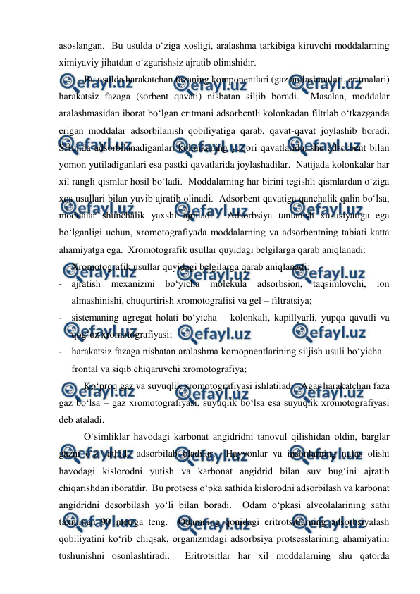  
 
asoslangan.  Bu usulda o‘ziga xosligi, aralashma tarkibiga kiruvchi moddalarning 
ximiyaviy jihatdan o‘zgarishsiz ajratib olinishidir. 
Bu usulda harakatchan fazaning komponentlari (gaz aralashmalari, eritmalari) 
harakatsiz fazaga (sorbent qavati) nisbatan siljib boradi.  Masalan, moddalar 
aralashmasidan iborat bo‘lgan eritmani adsorbentli kolonkadan filtrlab o‘tkazganda 
erigan moddalar adsorbilanish qobiliyatiga qarab, qavat-qavat joylashib boradi.  
SHunda adsorbilanadiganlari kolonkaning yuqori qavatlarida, shu adsorbent bilan 
yomon yutiladiganlari esa pastki qavatlarida joylashadilar.  Natijada kolonkalar har 
xil rangli qismlar hosil bo‘ladi.  Moddalarning har birini tegishli qismlardan o‘ziga 
xos usullari bilan yuvib ajratib olinadi.  Adsorbent qavatiga qanchalik qalin bo‘lsa, 
moddalar shunchalik yaxshi ajraladi.  Adsorbsiya tanlanish xususiyatiga ega 
bo‘lganligi uchun, xromotografiyada moddalarning va adsorbentning tabiati katta 
ahamiyatga ega.  Xromotografik usullar quyidagi belgilarga qarab aniqlanadi: 
Xromotografik usullar quyidagi belgilarga qarab aniqlanadi: 
- ajratish 
mexanizmi bo‘yicha 
molekula 
adsorbsion, taqsimlovchi, ion 
almashinishi, chuqurtirish xromotografisi va gel – filtratsiya; 
- sistemaning agregat holati bo‘yicha – kolonkali, kapillyarli, yupqa qavatli va 
qog‘oz xromotografiyasi; 
- harakatsiz fazaga nisbatan aralashma komopnentlarining siljish usuli bo‘yicha – 
frontal va siqib chiqaruvchi xromotografiya; 
Ko‘proq gaz va suyuqlik xromotografiyasi ishlatiladi.  Agar harakatchan faza 
gaz bo‘lsa – gaz xromotografiyasi, suyuqlik bo‘lsa esa suyuqlik xromotografiyasi 
deb ataladi. 
O‘simliklar havodagi karbonat angidridni tanovul qilishidan oldin, barglar 
gazni o‘z sathida adsorbilab oladilar.  Hayvonlar va insonlarning nafas olishi 
havodagi kislorodni yutish va karbonat angidrid bilan suv bug‘ini ajratib 
chiqarishdan iboratdir.  Bu protsess o‘pka sathida kislorodni adsorbilash va karbonat 
angidridni desorbilash yo‘li bilan boradi.  Odam o‘pkasi alveolalarining sathi 
taxminan 90 metrga teng.  Odamning qonidagi eritrotsitlarning adsorbsiyalash 
qobiliyatini ko‘rib chiqsak, organizmdagi adsorbsiya protsesslarining ahamiyatini 
tushunishni osonlashtiradi.  Eritrotsitlar har xil moddalarning shu qatorda 
