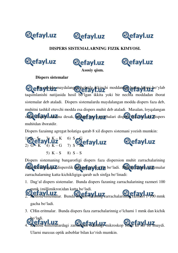  
 
 
 
 
 
DISPERS SISTEMALARNING FIZIK KIMYOSI. 
 
 
Asosiy qism. 
Dispers sistemalar 
 Bir modda maydalangan holatda ikkinchi moddaning butun hajmi bo‘ylab 
taqsimlanishi natijasida hosil bo‘lgan ikkita yoki bir nechta moddadan iborat 
sistemalar deb ataladi.  Dispers sistemalarda maydalangan modda dispers faza deb, 
muhitni tashkil etuvchi modda esa dispers muhit deb ataladi.  Masalan, loyqalangan 
suvni dispers sistema desak, undagi loy zarrachalari dispers faza va suv dispers 
muhitdan iboratdir. 
Dispers fazainng agregat holatiga qarab 8 xil dispers sistemani yozish mumkin: 
1) G – S 
3)  K – K  6)  S – G 
2)  G – K 
4)  K – G  7)  S – K 
 
 
5)  K – S  
8)  S – S  
Dispers sistemaning barqarorligi dispers faza dispersion muhit zarrachalarining 
katta-kichikligiga (disperslik darajasiga) bog‘liq bo‘ladi.  Barcha dispers sistemalar 
zarrachalarning katta-kichikligiga qarab uch sinfga bo‘linadi: 
1. Dag‘al dispers sistemalar.  Bunda dispers fazaning zarrachalarining razmeri 100 
mmk (millimikron)dan katta bo‘ladi. 
2. Kolloid sistemalar.  Bunda dispers fazaning zarrachalarining razmeri 1-100 mmk 
gacha bo‘ladi. 
3. CHin eritmalar.  Bunda dispers faza zarrachalarinnig o‘lchami 1 mmk dan kichik 
bo‘ladi. 
4. Kolloid sistemalardagi zarrachani odatdagi mikroskop bilan ko‘rib bo‘lmaydi.  
Ularni maxsus optik asboblar bilan ko‘rish mumkin. 
