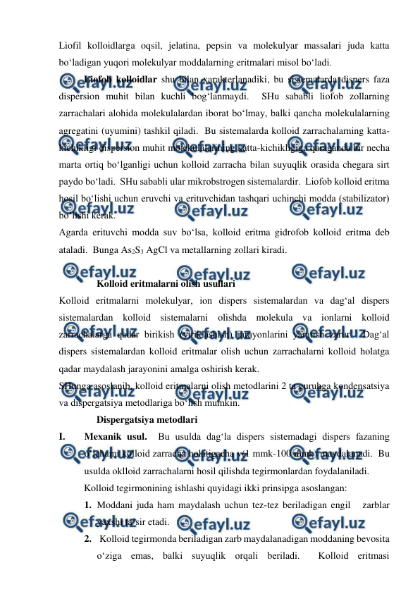  
 
Liofil kolloidlarga oqsil, jelatina, pepsin va molekulyar massalari juda katta 
bo‘ladigan yuqori molekulyar moddalarning eritmalari misol bo‘ladi. 
Liofob kolloidlar shu bilan xarakterlanadiki, bu sistemalarda dispers faza 
dispersion muhit bilan kuchli bog‘lanmaydi.  SHu sababli liofob zollarning 
zarrachalari alohida molekulalardan iborat bo‘lmay, balki qancha molekulalarning 
agregatini (uyumini) tashkil qiladi.  Bu sistemalarda kolloid zarrachalarning katta-
kichikligi dispersion muhit molekulalarining katta-kichikligiga qaraganda bir necha 
marta ortiq bo‘lganligi uchun kolloid zarracha bilan suyuqlik orasida chegara sirt 
paydo bo‘ladi.  SHu sababli ular mikrobstrogen sistemalardir.  Liofob kolloid eritma 
hosil bo‘lishi uchun eruvchi va erituvchidan tashqari uchinchi modda (stabilizator) 
bo‘lishi kerak. 
Agarda erituvchi modda suv bo‘lsa, kolloid eritma gidrofob kolloid eritma deb 
ataladi.  Bunga As2S3 AgCl va metallarning zollari kiradi. 
 
Kolloid eritmalarni olish usullari 
Kolloid eritmalarni molekulyar, ion dispers sistemalardan va dag‘al dispers 
sistemalardan kolloid sistemalarni olishda molekula va ionlarni kolloid 
zarrachalarga qadar birikish (yiriklashish) jarayonlarini yaratish zarur.  Dag‘al 
dispers sistemalardan kolloid eritmalar olish uchun zarrachalarni kolloid holatga 
qadar maydalash jarayonini amalga oshirish kerak. 
SHunga asoslanib, kolloid eritmalarni olish metodlarini 2 ta guruhga kondensatsiya 
va dispergatsiya metodlariga bo‘lish mumkin. 
Dispergatsiya metodlari   
I. 
Mexanik usul.  Bu usulda dag‘la dispers sistemadagi dispers fazaning 
o‘lchami kolloid zarracha holatigacha v(1 mmk-100 mmk) maydalanadi.  Bu 
usulda oklloid zarrachalarni hosil qilishda tegirmonlardan foydalaniladi. 
  
Kolloid tegirmonining ishlashi quyidagi ikki prinsipga asoslangan: 
1.  Moddani juda ham maydalash uchun tez-tez beriladigan engil   zarblar 
yaxshi ta’sir etadi.   
2.  Kolloid tegirmonda beriladigan zarb maydalanadigan moddaning bevosita 
o‘ziga emas, balki suyuqlik orqali beriladi.  Kolloid eritmasi 
