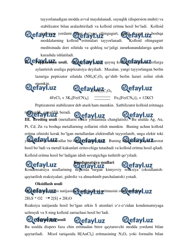  
 
tayyorlanadigan modda avval maydalanadi, suyuqlik (dispersion muhit) va 
stabilizator bilan aralashtiriladi va kolloid eritma hosil bo‘ladi.  Kolloid 
tegirmon yordami bilan bo‘yoq oltingugurt, grafit, kvars va boshqa 
moddalarning kolloid eritmalari tayyorlanadi.  Kolloid oltingugurt 
meditsinada dori sifatida va qishloq xo‘jaligi zararkunandalariga qarshi 
kurashda ishlatiladi. 
II. 
Peptizatsiya usuli.  Quyuq yoki yarim quyuq kolloid eritmalarni zollarga 
aylantirish usuliga peptizatsiya deyiladi.  Masalan, yangi tayyorlangan berlin 
lazuriga peptizator sifatida (NH4)C2O4 qo‘shib berlin lazuri zolini olish 
mumkin. 
                                                                 (NH4)2C2O4   
                        4FeCl3 + 3K4[Fe(CN)6]                         Fe4[Fe(CN6)]3 + 12KCl 
Peptizatorni stabilizator deb atash ham mumkin.  Satbilizator kolloid eritmaga 
turg‘unlik, qarorlilik beradi. 
III.  Breding usuli (metallarni elektr yordamida changlatish).  Bu usulda Ag, Au, 
Pt, Cd, Zn va boshqa metallarning zollarini olish mumkin.  Buning uchun kolloid 
eritma olinishi kerak bo‘lgan metallardan elektrodlab tayyorlanib, unga elektr toki 
yuboriladi va elektrodlar bir-biriga tutashtiriladi.  Buning natijasida yuqori harorat 
hosil bo‘ladi va metall kukunlari erituvchiga tutashadi va kolloid eritma hosil qiladi.  
Kolloid eritma hosil bo‘ladigan idish sovutgichga tushirib qo‘yiladi. 
Kondensatsiya usullari 
Kondensatsiya usullarining negizida turgan kimyoviy reaksiya (oksidlanish-
qaytarilish reaksiyalari, gidroliz va almashinib parchalanish) yotadi. 
    
Oksidlash usuli 
Oksidlash reaksiyasi natijasida S ning kolloid eritmasini olish mumkin. 
2H2S * O2        2[S] + 2H2O  
Reaksiya natijasida hosil bo‘lgan erkin S atomlari o‘z-o‘zidan kondensatsiyaga 
uchraydi va S ning kolloid zarrachasi hosil bo‘ladi. 
     
 Qaytarilish usuli 
Bu usulda dispers faza chin eritmadan biror qaytaruvchi modda yordami bilan 
qaytariladi.  Misol tariqasida H[AuCl4] eritmasining N2O2 yoki formalin bilan 
