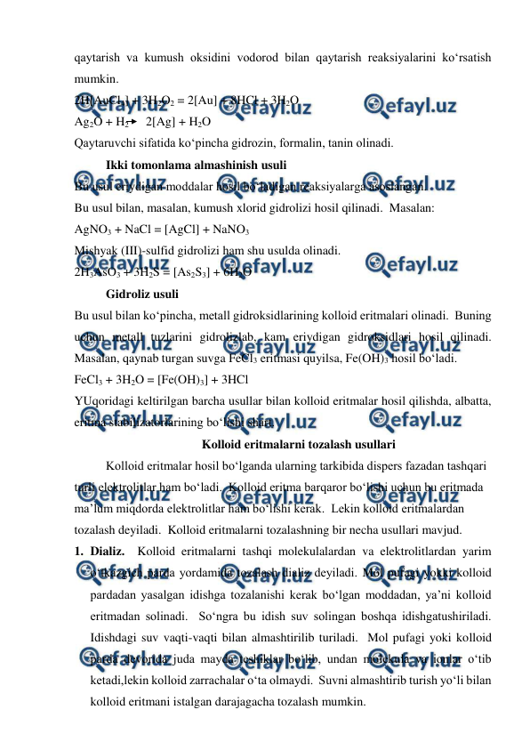  
 
qaytarish va kumush oksidini vodorod bilan qaytarish reaksiyalarini ko‘rsatish 
mumkin.   
2H[AuCl4] + 3H2O2 = 2[Au] + 8HCl + 3H2O 
Ag2O + H2        2[Ag] + H2O 
Qaytaruvchi sifatida ko‘pincha gidrozin, formalin, tanin olinadi. 
Ikki tomonlama almashinish usuli  
Bu usul eriydigan moddalar hosil bo‘ladigan reaksiyalarga asoslangan. 
Bu usul bilan, masalan, kumush xlorid gidrolizi hosil qilinadi.  Masalan: 
AgNO3 + NaCl = [AgCl] + NaNO3 
Mishyak (III)-sulfid gidrolizi ham shu usulda olinadi. 
2H3AsO3 + 3H2S = [As2S3] + 6H2O 
Gidroliz usuli 
Bu usul bilan ko‘pincha, metall gidroksidlarining kolloid eritmalari olinadi.  Buning 
uchun metall tuzlarini gidrolizlab, kam eriydigan gidroksidlari hosil qilinadi.  
Masalan, qaynab turgan suvga FeCl3 eritmasi quyilsa, Fe(OH)3 hosil bo‘ladi. 
FeCl3 + 3H2O = [Fe(OH)3] + 3HCl 
YUqoridagi keltirilgan barcha usullar bilan kolloid eritmalar hosil qilishda, albatta, 
eritma stabilizatorlarining bo‘lishi shart. 
Kolloid eritmalarni tozalash usullari 
Kolloid eritmalar hosil bo‘lganda ularning tarkibida dispers fazadan tashqari 
turli elektrolitlar ham bo‘ladi.  Kolloid eritma barqaror bo‘lishi uchun bu eritmada 
ma’lum miqdorda elektrolitlar ham bo‘lishi kerak.  Lekin kolloid eritmalardan 
tozalash deyiladi.  Kolloid eritmalarni tozalashning bir necha usullari mavjud. 
1. Dializ.  Kolloid eritmalarni tashqi molekulalardan va elektrolitlardan yarim 
o‘tkazgich parda yordamida tozalash dializ deyiladi. Mol pufagi yokki kolloid 
pardadan yasalgan idishga tozalanishi kerak bo‘lgan moddadan, ya’ni kolloid 
eritmadan solinadi.  So‘ngra bu idish suv solingan boshqa idishgatushiriladi.  
Idishdagi suv vaqti-vaqti bilan almashtirilib turiladi.  Mol pufagi yoki kolloid 
parda devorida juda mayda teshiklar bo‘lib, undan molekula va ionlar o‘tib 
ketadi,lekin kolloid zarrachalar o‘ta olmaydi.  Suvni almashtirib turish yo‘li bilan 
kolloid eritmani istalgan darajagacha tozalash mumkin. 
