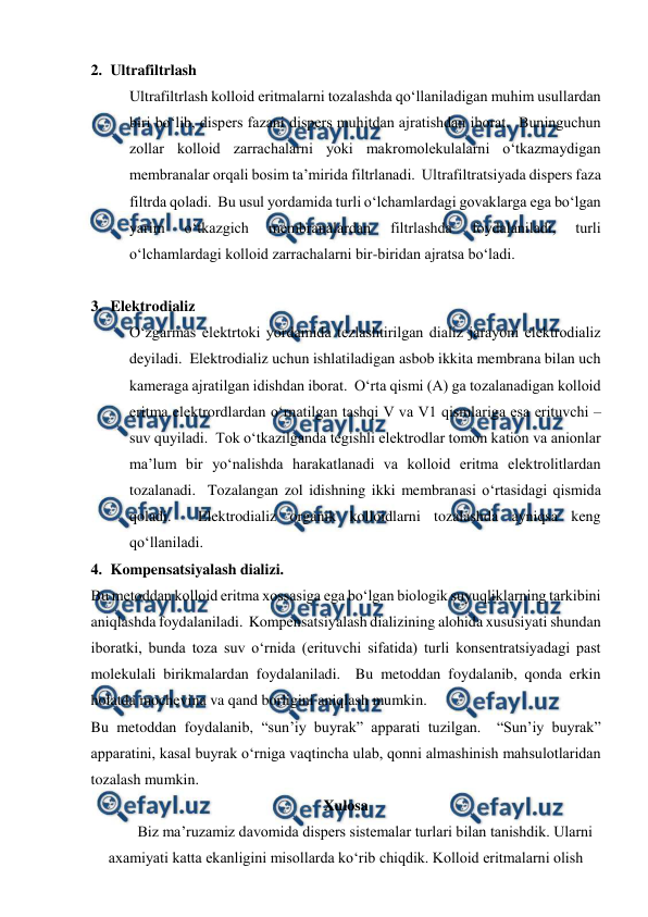  
 
2. Ultrafiltrlash 
Ultrafiltrlash kolloid eritmalarni tozalashda qo‘llaniladigan muhim usullardan 
biri bo‘lib, dispers fazani dispers muhitdan ajratishdan iborat.  Buninguchun 
zollar kolloid zarrachalarni yoki makromolekulalarni o‘tkazmaydigan 
membranalar orqali bosim ta’mirida filtrlanadi.  Ultrafiltratsiyada dispers faza 
filtrda qoladi.  Bu usul yordamida turli o‘lchamlardagi govaklarga ega bo‘lgan 
yarim 
o‘tkazgich 
membranalardan 
filtrlashda 
foydalaniladi, 
turli 
o‘lchamlardagi kolloid zarrachalarni bir-biridan ajratsa bo‘ladi. 
 
3. Elektrodializ 
O‘zgarmas elektrtoki yordamida tezlashtirilgan dializ jarayoni elektrodializ 
deyiladi.  Elektrodializ uchun ishlatiladigan asbob ikkita membrana bilan uch 
kameraga ajratilgan idishdan iborat.  O‘rta qismi (A) ga tozalanadigan kolloid 
eritma elektrordlardan o‘rnatilgan tashqi V va V1 qismlariga esa erituvchi – 
suv quyiladi.  Tok o‘tkazilganda tegishli elektrodlar tomon kation va anionlar 
ma’lum bir yo‘nalishda harakatlanadi va kolloid eritma elektrolitlardan 
tozalanadi.  Tozalangan zol idishning ikki membranasi o‘rtasidagi qismida 
qoladi.  Elektrodializ organik kolloidlarni tozalashda ayniqsa keng 
qo‘llaniladi. 
4. Kompensatsiyalash dializi. 
Bu metoddan kolloid eritma xossasiga ega bo‘lgan biologik suyuqliklarning tarkibini 
aniqlashda foydalaniladi.  Kompensatsiyalash dializining alohida xususiyati shundan 
iboratki, bunda toza suv o‘rnida (erituvchi sifatida) turli konsentratsiyadagi past 
molekulali birikmalardan foydalaniladi.  Bu metoddan foydalanib, qonda erkin 
holatda mochevina va qand borligini aniqlash mumkin. 
Bu metoddan foydalanib, “sun’iy buyrak” apparati tuzilgan.  “Sun’iy buyrak” 
apparatini, kasal buyrak o‘rniga vaqtincha ulab, qonni almashinish mahsulotlaridan 
tozalash mumkin. 
Xulosa 
 
Biz ma’ruzamiz davomida dispers sistemalar turlari bilan tanishdik. Ularni 
axamiyati katta ekanligini misollarda ko‘rib chiqdik. Kolloid eritmalarni olish 
