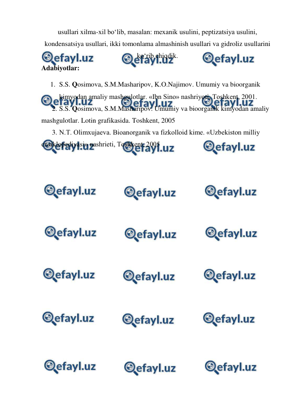  
 
usullari xilma-xil bo‘lib, masalan: mexanik usulini, peptizatsiya usulini, 
kondensatsiya usullari, ikki tomonlama almashinish usullari va gidroliz usullarini 
ko‘rib chiqdik.  
Adabiyotlar: 
1. S.S. Qosimova, S.M.Masharipov, K.O.Najimov. Umumiy va bioorganik 
kimyodan amaliy mashgulotlar. «Ibn Sino» nashriyoti, Toshkent, 2001. 
2. S.S. Qosimova, S.M.Masharipov. Umumiy va bioorganik kimyodan amaliy 
mashgulotlar. Lotin grafikasida. Toshkent, 2005  
3. N.T. Olimxujaeva. Bioanorganik va fizkolloid kime. «Uzbekiston milliy 
ensiklopediyasi» nashrieti, Toshkent, 2005  
 
