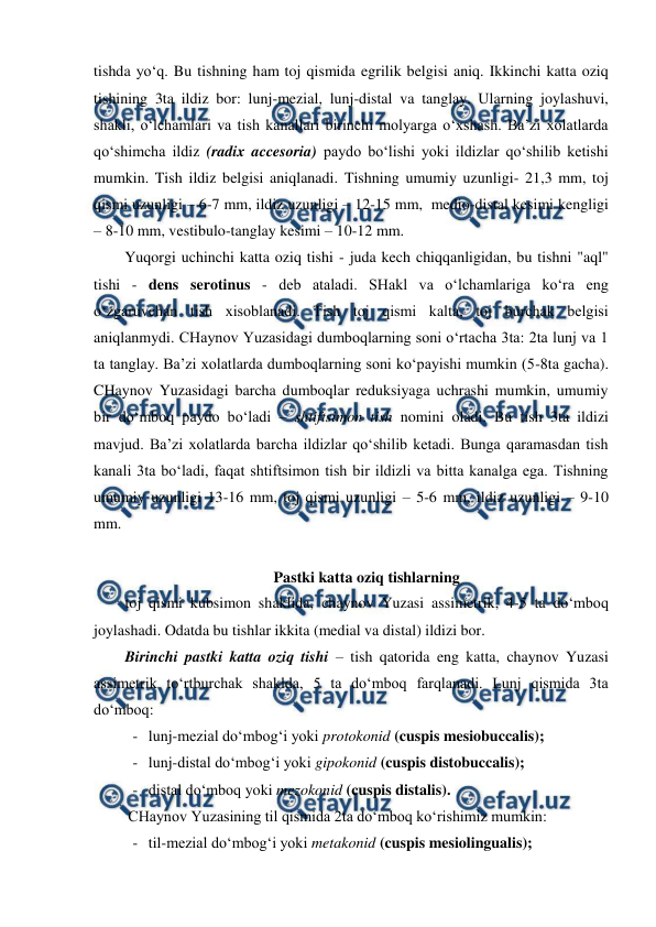  
 
tishda yo‘q. Bu tishning ham toj qismida egrilik belgisi aniq. Ikkinchi katta oziq 
tishining 3ta ildiz bor: lunj-mezial, lunj-distal va tanglay. Ularning joylashuvi, 
shakli, o‘lchamlari va tish kanallari birinchi molyarga o‘xshash. Ba’zi xolatlarda 
qo‘shimcha ildiz (radix accesoria) paydo bo‘lishi yoki ildizlar qo‘shilib ketishi 
mumkin. Tish ildiz belgisi aniqlanadi. Tishning umumiy uzunligi- 21,3 mm, toj 
qismi uzunligi – 6-7 mm, ildiz uzunligi – 12-15 mm,  medio-distal kesimi kengligi 
– 8-10 mm, vestibulo-tanglay kesimi – 10-12 mm.  
Yuqorgi uchinchi katta oziq tishi - juda kech chiqqanligidan, bu tishni "aql" 
tishi - dens serotinus - deb ataladi. SHakl va o‘lchamlariga ko‘ra eng 
o‘zgaruvchan tish xisoblanadi. Tish toj qismi kalta, toj burchak belgisi 
aniqlanmydi. CHaynov Yuzasidagi dumboqlarning soni o‘rtacha 3ta: 2ta lunj va 1 
ta tanglay. Ba’zi xolatlarda dumboqlarning soni ko‘payishi mumkin (5-8ta gacha). 
CHaynov Yuzasidagi barcha dumboqlar reduksiyaga uchrashi mumkin, umumiy 
bir do‘mboq paydo bo‘ladi – shtiftsimon tish nomini oladi. Bu tish 3ta ildizi 
mavjud. Ba’zi xolatlarda barcha ildizlar qo‘shilib ketadi. Bunga qaramasdan tish 
kanali 3ta bo‘ladi, faqat shtiftsimon tish bir ildizli va bitta kanalga ega. Tishning 
umumiy uzunligi 13-16 mm, toj qismi uzunligi – 5-6 mm, ildiz uzunligi – 9-10 
mm.    
 
Pastki katta oziq tishlarning 
toj qismi kubsimon shaklida, chaynov Yuzasi assimetrik, 4-5 ta do‘mboq 
joylashadi. Odatda bu tishlar ikkita (medial va distal) ildizi bor.  
Birinchi pastki katta oziq tishi – tish qatorida eng katta, chaynov Yuzasi 
assimetrik to‘rtburchak shaklda, 5 ta do‘mboq farqlanadi. Lunj qismida 3ta 
do‘mboq:  
- lunj-mezial do‘mbog‘i yoki protokonid (cuspis mesiobuccalis); 
- lunj-distal do‘mbog‘i yoki gipokonid (cuspis distobuccalis); 
- distal do‘mboq yoki mezokonid (cuspis distalis). 
CHaynov Yuzasining til qismida 2ta do‘mboq ko‘rishimiz mumkin: 
- til-mezial do‘mbog‘i yoki metakonid (cuspis mesiolingualis); 
