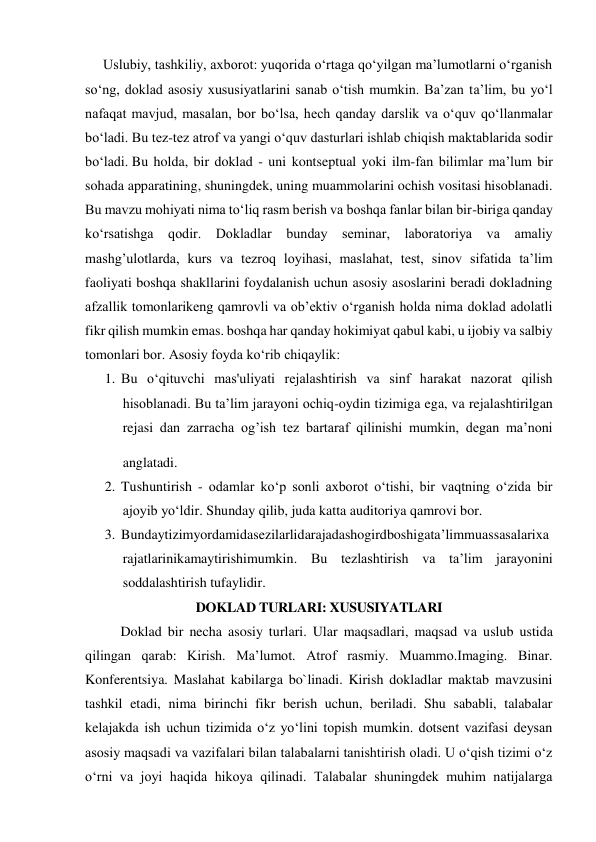 Uslubiy, tashkiliy, axborot: yuqorida o‘rtaga qo‘yilgan ma’lumotlarni o‘rganish 
so‘ng, doklad asosiy xususiyatlarini sanab o‘tish mumkin. Ba’zan ta’lim, bu yo‘l 
nafaqat mavjud, masalan, bor bo‘lsa, hech qanday darslik va o‘quv qo‘llanmalar 
bo‘ladi. Bu tez-tez atrof va yangi o‘quv dasturlari ishlab chiqish maktablarida sodir 
bo‘ladi. Bu holda, bir doklad - uni kontseptual yoki ilm-fan bilimlar ma’lum bir 
sohada apparatining, shuningdek, uning muammolarini ochish vositasi hisoblanadi. 
Bu mavzu mohiyati nima to‘liq rasm berish va boshqa fanlar bilan bir-biriga qanday 
ko‘rsatishga qodir. Dokladlar bunday seminar, laboratoriya va amaliy 
mashg’ulotlarda, kurs va tezroq loyihasi, maslahat, test, sinov sifatida ta’lim 
faoliyati boshqa shakllarini foydalanish uchun asosiy asoslarini beradi dokladning 
afzallik tomonlarikeng qamrovli va ob’ektiv o‘rganish holda nima doklad adolatli 
fikr qilish mumkin emas. boshqa har qanday hokimiyat qabul kabi, u ijobiy va salbiy 
tomonlari bor. Asosiy foyda ko‘rib chiqaylik: 
1. Bu o‘qituvchi mas'uliyati rejalashtirish va sinf harakat nazorat qilish 
hisoblanadi. Bu ta’lim jarayoni ochiq-oydin tizimiga ega, va rejalashtirilgan 
rejasi dan zarracha og’ish tez bartaraf qilinishi mumkin, degan ma’noni 
anglatadi. 
 
2. Tushuntirish - odamlar ko‘p sonli axborot o‘tishi, bir vaqtning o‘zida bir 
ajoyib yo‘ldir. Shunday qilib, juda katta auditoriya qamrovi bor. 
3. Bundaytizimyordamidasezilarlidarajadashogirdboshigata’limmuassasalarixa
rajatlarinikamaytirishimumkin. Bu tezlashtirish va ta’lim jarayonini 
soddalashtirish tufaylidir. 
DOKLAD TURLARI: XUSUSIYATLARI 
Doklad bir necha asosiy turlari. Ular maqsadlari, maqsad va uslub ustida 
qilingan qarab: Kirish. Ma’lumot. Atrof rasmiy. Muammo.Imaging. Binar. 
Konferentsiya. Maslahat kabilarga bo`linadi. Kirish dokladlar maktab mavzusini 
tashkil etadi, nima birinchi fikr berish uchun, beriladi. Shu sababli, talabalar 
kelajakda ish uchun tizimida o‘z yo‘lini topish mumkin. dotsent vazifasi deysan 
asosiy maqsadi va vazifalari bilan talabalarni tanishtirish oladi. U o‘qish tizimi o‘z 
o‘rni va joyi haqida hikoya qilinadi. Talabalar shuningdek muhim natijalarga 
