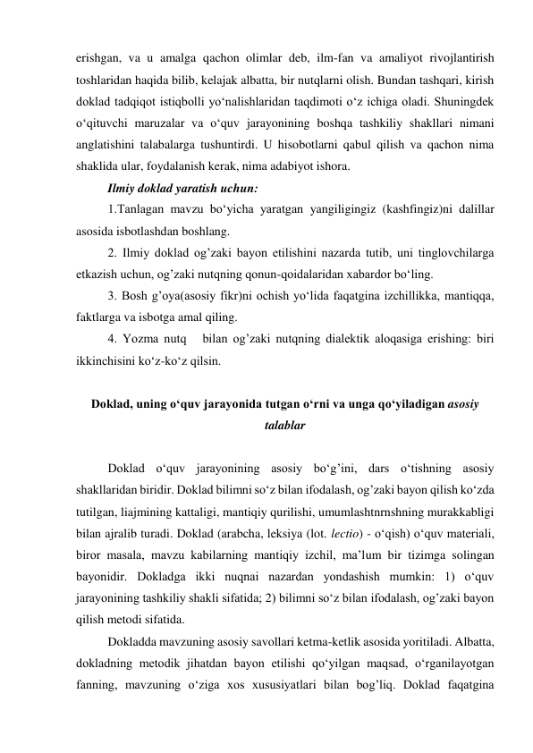 erishgan, va u amalga qachon olimlar deb, ilm-fan va amaliyot rivojlantirish 
toshlaridan haqida bilib, kelajak albatta, bir nutqlarni olish. Bundan tashqari, kirish 
doklad tadqiqot istiqbolli yo‘nalishlaridan taqdimoti o‘z ichiga oladi. Shuningdek 
o‘qituvchi maruzalar va o‘quv jarayonining boshqa tashkiliy shakllari nimani 
anglatishini talabalarga tushuntirdi. U hisobotlarni qabul qilish va qachon nima 
shaklida ular, foydalanish kerak, nima adabiyot ishora. 
 
Ilmiy doklad yaratish uchun: 
 
1.Tanlagan mavzu bo‘yicha yaratgan yangiligingiz (kashfingiz)ni dalillar 
asosida isbotlashdan boshlang. 
 
2. Ilmiy doklad og’zaki bayon etilishini nazarda tutib, uni tinglovchilarga 
etkazish uchun, og’zaki nutqning qonun-qoidalaridan xabardor bo‘ling. 
 
3. Bosh g’oya(asosiy fikr)ni ochish yo‘lida faqatgina izchillikka, mantiqqa, 
faktlarga va isbotga amal qiling.  
 
4. Yozma nutq   bilan og’zaki nutqning dialektik aloqasiga erishing: biri 
ikkinchisini ko‘z-ko‘z qilsin. 
  
Doklad, uning o‘quv jarayonida tutgan o‘rni va unga qo‘yiladigan asosiy 
talablar 
 
Doklad o‘quv jarayonining asosiy bo‘g’ini, dars o‘tishning asosiy 
shakllaridan biridir. Doklad bilimni so‘z bilan ifodalash, og’zaki bayon qilish ko‘zda 
tutilgan, liajmining kattaligi, mantiqiy qurilishi, umumlashtnrnshning murakkabligi 
bilan ajralib turadi. Doklad (arabcha, leksiya (lot. lectio) - o‘qish) o‘quv materiali, 
biror masala, mavzu kabilarning mantiqiy izchil, ma’lum bir tizimga solingan 
bayonidir. Dokladga ikki nuqnai nazardan yondashish mumkin: 1) o‘quv 
jarayonining tashkiliy shakli sifatida; 2) bilimni so‘z bilan ifodalash, og’zaki bayon 
qilish metodi sifatida. 
    
Dokladda mavzuning asosiy savollari ketma-ketlik asosida yoritiladi. Albatta, 
dokladning metodik jihatdan bayon etilishi qo‘yilgan maqsad, o‘rganilayotgan 
fanning, mavzuning o‘ziga xos xususiyatlari bilan bog’liq. Doklad faqatgina 
