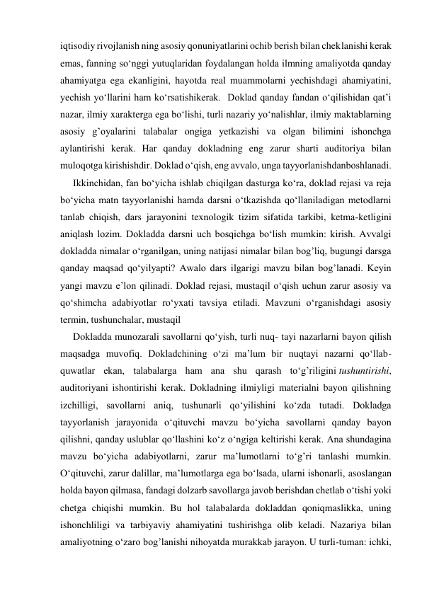 iqtisodiy rivojlanish ning asosiy qonuniyatlarini ochib berish bilan cheklanishi kerak 
emas, fanning so‘nggi yutuqlaridan foydalangan holda ilmning amaliyotda qanday 
ahamiyatga ega ekanligini, hayotda real muammolarni yechishdagi ahamiyatini, 
yechish yo‘llarini ham ko‘rsatishikerak.  Doklad qanday fandan o‘qilishidan qat’i 
nazar, ilmiy xarakterga ega bo‘lishi, turli nazariy yo‘nalishlar, ilmiy maktablarning 
asosiy g’oyalarini talabalar ongiga yetkazishi va olgan bilimini ishonchga 
aylantirishi kerak. Har qanday dokladning eng zarur sharti auditoriya bilan 
muloqotga kirishishdir. Doklad o‘qish, eng avvalo, unga tayyorlanishdanboshlanadi. 
Ikkinchidan, fan bo‘yicha ishlab chiqilgan dasturga ko‘ra, doklad rejasi va reja 
bo‘yicha matn tayyorlanishi hamda darsni o‘tkazishda qo‘llaniladigan metodlarni 
tanlab chiqish, dars jarayonini texnologik tizim sifatida tarkibi, ketma-ketligini 
aniqlash lozim. Dokladda darsni uch bosqichga bo‘lish mumkin: kirish. Avvalgi 
dokladda nimalar o‘rganilgan, uning natijasi nimalar bilan bog’liq, bugungi darsga 
qanday maqsad qo‘yilyapti? Awalo dars ilgarigi mavzu bilan bog’lanadi. Keyin 
yangi mavzu e’lon qilinadi. Doklad rejasi, mustaqil o‘qish uchun zarur asosiy va 
qo‘shimcha adabiyotlar ro‘yxati tavsiya etiladi. Mavzuni o‘rganishdagi asosiy 
termin, tushunchalar, mustaqil 
Dokladda munozarali savollarni qo‘yish, turli nuq- tayi nazarlarni bayon qilish 
maqsadga muvofiq. Dokladchining o‘zi ma’lum bir nuqtayi nazarni qo‘llab-
quwatlar ekan, talabalarga ham ana shu qarash to‘g’riligini tushuntirishi, 
auditoriyani ishontirishi kerak. Dokladning ilmiyligi materialni bayon qilishning 
izchilligi, savollarni aniq, tushunarli qo‘yilishini ko‘zda tutadi. Dokladga 
tayyorlanish jarayonida o‘qituvchi mavzu bo‘yicha savollarni qanday bayon 
qilishni, qanday uslublar qo‘llashini ko‘z o‘ngiga keltirishi kerak. Ana shundagina 
mavzu bo‘yicha adabiyotlarni, zarur ma’lumotlarni to‘g’ri tanlashi mumkin. 
O‘qituvchi, zarur dalillar, ma’lumotlarga ega bo‘lsada, ularni ishonarli, asoslangan 
holda bayon qilmasa, fandagi dolzarb savollarga javob berishdan chetlab o‘tishi yoki 
chetga chiqishi mumkin. Bu hol talabalarda dokladdan qoniqmaslikka, uning 
ishonchliligi va tarbiyaviy ahamiyatini tushirishga olib keladi. Nazariya bilan 
amaliyotning o‘zaro bog’lanishi nihoyatda murakkab jarayon. U turli-tuman: ichki, 
