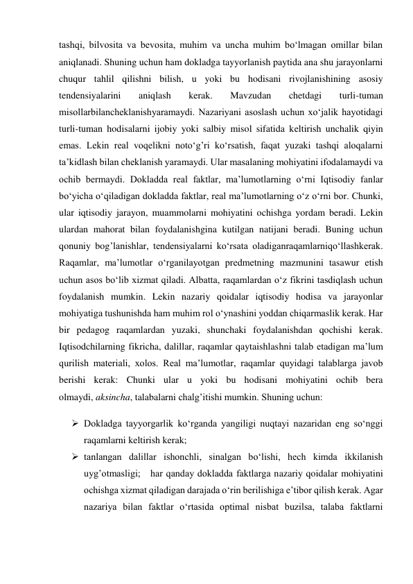 tashqi, bilvosita va bevosita, muhim va uncha muhim bo‘lmagan omillar bilan 
aniqlanadi. Shuning uchun ham dokladga tayyorlanish paytida ana shu jarayonlarni 
chuqur tahlil qilishni bilish, u yoki bu hodisani rivojlanishining asosiy 
tendensiyalarini 
aniqlash 
kerak. 
Mavzudan 
chetdagi 
turli-tuman 
misollarbilancheklanishyaramaydi. Nazariyani asoslash uchun xo‘jalik hayotidagi 
turli-tuman hodisalarni ijobiy yoki salbiy misol sifatida keltirish unchalik qiyin 
emas. Lekin real voqelikni noto‘g’ri ko‘rsatish, faqat yuzaki tashqi aloqalarni 
ta’kidlash bilan cheklanish yaramaydi. Ular masalaning mohiyatini ifodalamaydi va 
ochib bermaydi. Dokladda real faktlar, ma’lumotlarning o‘rni Iqtisodiy fanlar 
bo‘yicha o‘qiladigan dokladda faktlar, real ma’lumotlarning o‘z o‘rni bor. Chunki, 
ular iqtisodiy jarayon, muammolarni mohiyatini ochishga yordam beradi. Lekin 
ulardan mahorat bilan foydalanishgina kutilgan natijani beradi. Buning uchun 
qonuniy bog’lanishlar, tendensiyalarni ko‘rsata oladiganraqamlarniqo‘llashkerak. 
Raqamlar, ma’lumotlar o‘rganilayotgan predmetning mazmunini tasawur etish 
uchun asos bo‘lib xizmat qiladi. Albatta, raqamlardan o‘z fikrini tasdiqlash uchun 
foydalanish mumkin. Lekin nazariy qoidalar iqtisodiy hodisa va jarayonlar 
mohiyatiga tushunishda ham muhim rol o‘ynashini yoddan chiqarmaslik kerak. Har 
bir pedagog raqamlardan yuzaki, shunchaki foydalanishdan qochishi kerak. 
Iqtisodchilarning fikricha, dalillar, raqamlar qaytaishlashni talab etadigan ma’lum 
qurilish materiali, xolos. Real ma’lumotlar, raqamlar quyidagi talablarga javob 
berishi kerak: Chunki ular u yoki bu hodisani mohiyatini ochib bera 
olmaydi, aksincha, talabalarni chalg’itishi mumkin. Shuning uchun: 
 Dokladga tayyorgarlik ko‘rganda yangiligi nuqtayi nazaridan eng so‘nggi 
raqamlarni keltirish kerak;  
 tanlangan dalillar ishonchli, sinalgan bo‘lishi, hech kimda ikkilanish 
uyg’otmasligi;   har qanday dokladda faktlarga nazariy qoidalar mohiyatini 
ochishga xizmat qiladigan darajada o‘rin berilishiga e’tibor qilish kerak. Agar 
nazariya bilan faktlar o‘rtasida optimal nisbat buzilsa, talaba faktlarni 
