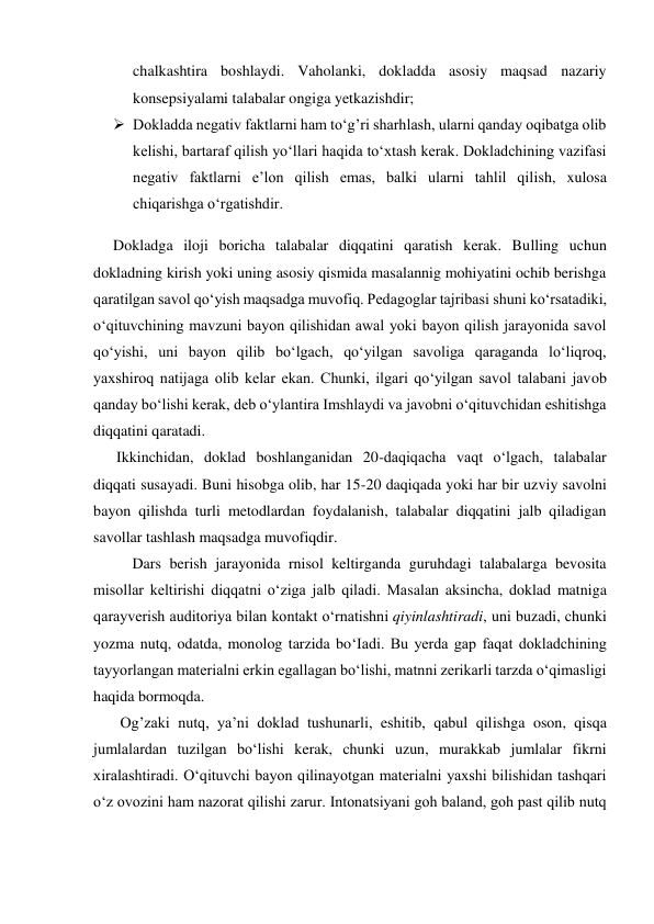 chalkashtira boshlaydi. Vaholanki, dokladda asosiy maqsad nazariy 
konsepsiyalami talabalar ongiga yetkazishdir;  
 Dokladda negativ faktlarni ham to‘g’ri sharhlash, ularni qanday oqibatga olib 
kelishi, bartaraf qilish yo‘llari haqida to‘xtash kerak. Dokladchining vazifasi 
negativ faktlarni e’lon qilish emas, balki ularni tahlil qilish, xulosa 
chiqarishga o‘rgatishdir. 
Dokladga iloji boricha talabalar diqqatini qaratish kerak. Bulling uchun 
dokladning kirish yoki uning asosiy qismida masalannig mohiyatini ochib berishga 
qaratilgan savol qo‘yish maqsadga muvofiq. Pedagoglar tajribasi shuni ko‘rsatadiki, 
o‘qituvchining mavzuni bayon qilishidan awal yoki bayon qilish jarayonida savol 
qo‘yishi, uni bayon qilib bo‘lgach, qo‘yilgan savoliga qaraganda lo‘liqroq, 
yaxshiroq natijaga olib kelar ekan. Chunki, ilgari qo‘yilgan savol talabani javob 
qanday bo‘lishi kerak, deb o‘ylantira Imshlaydi va javobni o‘qituvchidan eshitishga 
diqqatini qaratadi. 
      Ikkinchidan, doklad boshlanganidan 20-daqiqacha vaqt o‘lgach, talabalar 
diqqati susayadi. Buni hisobga olib, har 15-20 daqiqada yoki har bir uzviy savolni 
bayon qilishda turli metodlardan foydalanish, talabalar diqqatini jalb qiladigan 
savollar tashlash maqsadga muvofiqdir. 
Dars berish jarayonida rnisol keltirganda guruhdagi talabalarga bevosita 
misollar keltirishi diqqatni o‘ziga jalb qiladi. Masalan aksincha, doklad matniga 
qarayverish auditoriya bilan kontakt o‘rnatishni qiyinlashtiradi, uni buzadi, chunki 
yozma nutq, odatda, monolog tarzida bo‘Iadi. Bu yerda gap faqat dokladchining 
tayyorlangan materialni erkin egallagan bo‘lishi, matnni zerikarli tarzda o‘qimasligi 
haqida bormoqda. 
       Og’zaki nutq, ya’ni doklad tushunarli, eshitib, qabul qilishga oson, qisqa 
jumlalardan tuzilgan bo‘lishi kerak, chunki uzun, murakkab jumlalar fikrni 
xiralashtiradi. O‘qituvchi bayon qilinayotgan materialni yaxshi bilishidan tashqari 
o‘z ovozini ham nazorat qilishi zarur. Intonatsiyani goh baland, goh past qilib nutq 

