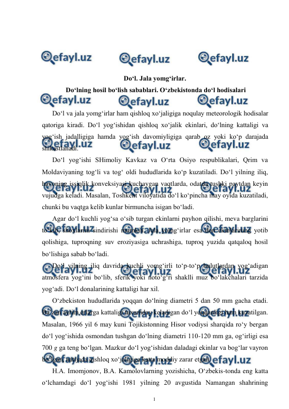  
1 
 
 
 
 
 
Do‘l. Jala yomg‘irlar. 
 Do‘lning hosil bo‘lish sabablari. O‘zbekistonda do‘l hodisalari 
 
Do‘l va jala yomg‘irlar ham qishloq xo‘jaligiga noqulay meteorologik hodisalar 
qatoriga kiradi. Do‘l yog‘ishidan qishloq xo‘jalik ekinlari, do‘lning kattaligi va 
yog‘ish jadalligiga hamda yog‘ish davomiyligiga qarab oz yoki ko‘p darajada 
shikastlanadi. 
Do‘l yog‘ishi SHimoliy Kavkaz va O‘rta Osiyo respublikalari, Qrim va 
Moldaviyaning tog‘li va tog‘ oldi hududlarida ko‘p kuzatiladi. Do‘l yilning iliq, 
havoning issiqlik konveksiyasi kuchaygan vaqtlarda, odatda tushki paytdan keyin 
vujudga keladi. Masalan, Toshkent viloyatida do‘l ko‘pincha may oyida kuzatiladi, 
chunki bu vaqtga kelib kunlar birmuncha isigan bo‘ladi. 
Agar do‘l kuchli yog‘sa o‘sib turgan ekinlarni payhon qilishi, meva barglarini 
to‘kib, shoxlarini sindirishi mumkin. Jala yomg‘irlar esa don ekinlarining yotib 
qolishiga, tuproqning suv eroziyasiga uchrashiga, tuproq yuzida qatqaloq hosil 
bo‘lishiga sabab bo‘ladi. 
Do‘l yilning iliq davrida kuchli yomg‘irli to‘p-to‘p bulutlardan yog‘adigan 
atmosfera yog‘ini bo‘lib, sferik yoki noto‘g‘ri shaklli muz bo‘lakchalari tarzida 
yog‘adi. Do‘l donalarining kattaligi har xil.  
O‘zbekiston hududlarida yoqqan do‘lning diametri 5 dan 50 mm gacha etadi. 
Ba’zan ayrim erlarga kattaligi tuxumday keladigan do‘l yoqqanligi ham kuzatilgan. 
Masalan, 1966 yil 6 may kuni Tojikistonning Hisor vodiysi sharqida ro‘y bergan 
do‘l yog‘ishida osmondan tushgan do‘lning diametri 110-120 mm ga, og‘irligi esa 
700 g ga teng bo‘lgan. Mazkur do‘l yog‘ishidan daladagi ekinlar va bog‘lar vayron 
bo‘lgan, natijada qishloq xo‘jaligiga katta moddiy zarar etgan. 
H.A. Imomjonov, B.A. Kamolovlarning yozishicha, O‘zbekis-tonda eng katta 
o‘lchamdagi do‘l yog‘ishi 1981 yilning 20 avgustida Namangan shahrining 

