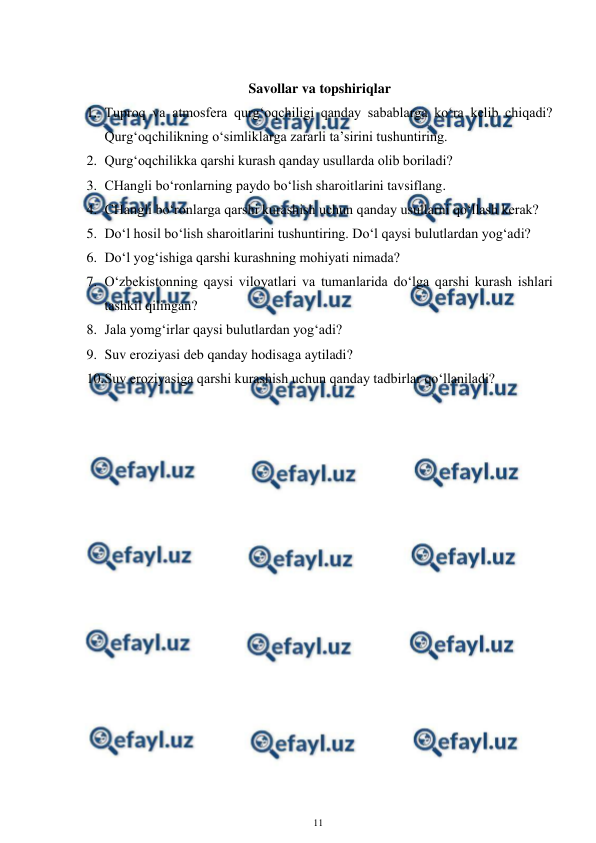  
11 
 
 
Savollar va topshiriqlar 
1. Tuproq va atmosfera qurg‘oqchiligi qanday sabablarga ko‘ra kelib chiqadi? 
Qurg‘oqchilikning o‘simliklarga zararli ta’sirini tushuntiring. 
2. Qurg‘oqchilikka qarshi kurash qanday usullarda olib boriladi? 
3. CHangli bo‘ronlarning paydo bo‘lish sharoitlarini tavsiflang. 
4. CHangli bo‘ronlarga qarshi kurashish uchun qanday usullarni qo‘llash kerak? 
5. Do‘l hosil bo‘lish sharoitlarini tushuntiring. Do‘l qaysi bulutlardan yog‘adi? 
6. Do‘l yog‘ishiga qarshi kurashning mohiyati nimada? 
7. O‘zbekistonning qaysi viloyatlari va tumanlarida do‘lga qarshi kurash ishlari 
tashkil qilingan? 
8. Jala yomg‘irlar qaysi bulutlardan yog‘adi? 
9. Suv eroziyasi deb qanday hodisaga aytiladi? 
10. 
Suv eroziyasiga qarshi kurashish uchun qanday tadbirlar qo‘llaniladi? 
 
