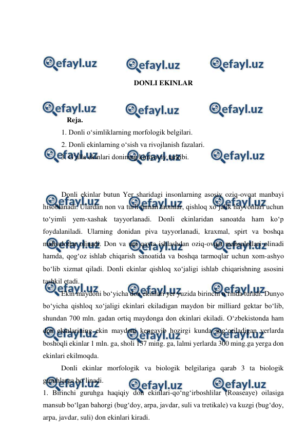  
 
 
 
 
 
DONLI EKINLAR 
 
 
   Reja. 
1. Donli o‘simliklarning morfologik belgilari. 
2. Donli ekinlarning o‘sish va rivojlanish fazalari. 
3. G‘alla ekinlari donining kimyoviy tarkibi. 
 
 
Donli ekinlar butun Yer sharidagi insonlarning asosiy oziq-ovqat manbayi 
hisoblanadi. Ulardan non va turli tuman taomlar, qishloq xo‘jalik hayvonlari uchun 
to‘yimli yem-xashak tayyorlanadi. Donli ekinlaridan sanoatda ham ko‘p 
foydalaniladi. Ularning donidan piva tayyorlanadi, kraxmal, spirt va boshqa 
mahsulotlar olinadi. Don va uni qayta ishlashdan oziq-ovqat mahsulotlari olinadi 
hamda, qog‘oz ishlab chiqarish sanoatida va boshqa tarmoqlar uchun xom-ashyo 
bo‘lib xizmat qiladi. Donli ekinlar qishloq xo‘jaligi ishlab chiqarishning asosini 
tashkil etadi. 
 
Ekin maydoni bo‘yicha don ekinlari yer yuzida birinchi o‘rinda turadi. Dunyo 
bo‘yicha qishloq xo‘jaligi ekinlari ekiladigan maydon bir milliard gektar bo‘lib, 
shundan 700 mln. gadan ortiq maydonga don ekinlari ekiladi. O‘zbekistonda ham 
don ekinlarining ekin maydoni kengayib hozirgi kunda sug‘oriladigan yerlarda 
boshoqli ekinlar 1 mln. ga, sholi 137 ming. ga, lalmi yerlarda 300 ming.ga yerga don 
ekinlari ekilmoqda. 
 
Donli ekinlar morfologik va biologik belgilariga qarab 3 ta biologik 
guruhlarga bo‘linadi. 
1. Birinchi guruhga haqiqiy don ekinlari-qo‘ng‘irboshlilar (Roaseaye) oilasiga 
mansub bo‘lgan bahorgi (bug‘doy, arpa, javdar, suli va tretikale) va kuzgi (bug‘doy, 
arpa, javdar, suli) don ekinlari kiradi. 
