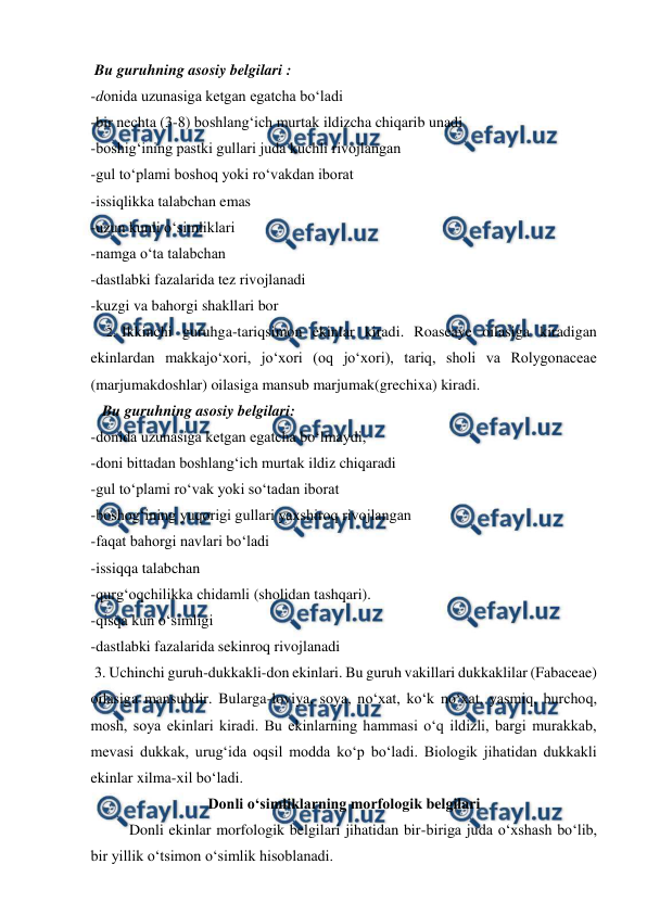  
 
 Bu guruhning asosiy belgilari : 
-donida uzunasiga ketgan egatcha bo‘ladi 
-bir nechta (3-8) boshlang‘ich murtak ildizcha chiqarib unadi  
-boshig‘ining pastki gullari juda kuchli rivojlangan 
-gul to‘plami boshoq yoki ro‘vakdan iborat 
-issiqlikka talabchan emas 
-uzun kunli o‘simliklari  
-namga o‘ta talabchan 
-dastlabki fazalarida tez rivojlanadi 
-kuzgi va bahorgi shakllari bor 
2.  Ikkinchi guruhga-tariqsimon ekinlar kiradi. Roaseaye oilasiga kiradigan 
ekinlardan makkajo‘xori, jo‘xori (oq jo‘xori), tariq, sholi va Rolygonaceae 
(marjumakdoshlar) oilasiga mansub marjumak(grechixa) kiradi. 
   Bu guruhning asosiy belgilari: 
-donida uzunasiga ketgan egatcha bo‘lmaydi,  
-doni bittadan boshlang‘ich murtak ildiz chiqaradi  
-gul to‘plami ro‘vak yoki so‘tadan iborat  
-boshog‘ining yuqorigi gullari yaxshiroq rivojlangan 
-faqat bahorgi navlari bo‘ladi 
-issiqqa talabchan 
-qurg‘oqchilikka chidamli (sholidan tashqari). 
-qisqa kun o‘simligi 
-dastlabki fazalarida sekinroq rivojlanadi 
 3. Uchinchi guruh-dukkakli-don ekinlari. Bu guruh vakillari dukkaklilar (Fabaceae) 
oilasiga mansubdir. Bularga-loviya, soya, no‘xat, ko‘k no‘xat, yasmiq, burchoq, 
mosh, soya ekinlari kiradi. Bu ekinlarning hammasi o‘q ildizli, bargi murakkab, 
mevasi dukkak, urug‘ida oqsil modda ko‘p bo‘ladi. Biologik jihatidan dukkakli 
ekinlar xilma-xil bo‘ladi. 
Donli o‘simliklarning morfologik belgilari 
 
Donli ekinlar morfologik belgilari jihatidan bir-biriga juda o‘xshash bo‘lib, 
bir yillik o‘tsimon o‘simlik hisoblanadi.  
