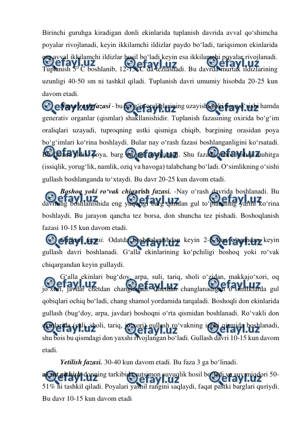  
 
Birinchi guruhga kiradigan donli ekinlarida tuplanish davrida avval qo‘shimcha 
poyalar rivojlanadi, keyin ikkilamchi ildizlar paydo bo‘ladi, tariqsimon ekinlarida 
esa avval ikkilamchi ildizlar hosil bo‘ladi keyin esa ikkilamchi poyalar rivojlanadi. 
Tuplanish 50 C boshlanib, 12-150 C da tezlashadi. Bu davrda murtak ildizlarining 
uzunligi 40-50 sm ni tashkil qiladi. Tuplanish davri umumiy hisobda 20-25 kun 
davom etadi. 
Nay o‘rash fazasi - bu bo‘g‘in oraliqlarining uzayishi yoki poya o‘sishi hamda 
generativ organlar (qismlar) shakllanishidir. Tuplanish fazasining oxirida bo‘g‘im 
oraliqlari uzayadi, tuproqning ustki qismiga chiqib, bargining orasidan poya 
bo‘g‘imlari ko‘rina boshlaydi. Bular nay o‘rash fazasi boshlanganligini ko‘rsatadi. 
Bu fazada ildiz, poya, barg va gul rivojlanadi. Shu fazada nihol tashqi muhitga 
(issiqlik, yorug‘lik, namlik, oziq va havoga) talabchang bo‘ladi. O‘simlikning o‘sishi 
gullash boshlanganda to‘xtaydi. Bu davr 20-25 kun davom etadi.  
Boshoq yoki ro‘vak chiqarish fazasi. -Nay o‘rash davrida boshlanadi. Bu 
davrning boshlanishida eng yuqorigi barg qinidan gul to‘plamning yarmi ko‘rina 
boshlaydi. Bu jarayon qancha tez borsa, don shuncha tez pishadi. Boshoqlanish 
fazasi 10-15 kun davom etadi. 
Gullash fazasi. Odatda boshoqlanishdan keyin 2-3 kun o‘tgandan keyin 
gullash davri boshlanadi. G‘alla ekinlarining ko‘pchiligi boshoq yoki ro‘vak 
chiqargandan keyin gullaydi.  
  
G‘alla ekinlari bug‘doy, arpa, suli, tariq, sholi o‘zidan, makkajo‘xori, oq 
jo‘xori, javdar chetdan changlanadi. Chetdan changlanadigan o‘simliklarda gul 
qobiqlari ochiq bo‘ladi, chang shamol yordamida tarqaladi. Boshoqli don ekinlarida 
gullash (bug‘doy, arpa, javdar) boshoqni o‘rta qismidan boshlanadi. Ro‘vakli don 
ekinlarida (suli, sholi, tariq, jo‘xori) gullash ro‘vakning ichki qismida boshlanadi, 
shu bois bu qismdagi don yaxshi rivojlangan bo‘ladi. Gullash davri 10-15 kun davom 
etadi. 
  
Yetilish fazasi. 30-40 kun davom etadi. Bu faza 3 ga bo‘linadi. 
a) sut pishish-donning tarkibida sutsimon suyuqlik hosil bo‘ladi va suv miqdori 50-
51% ni tashkil qiladi. Poyalari yashil rangini saqlaydi, faqat pastki barglari quriydi. 
Bu davr 10-15 kun davom etadi 
