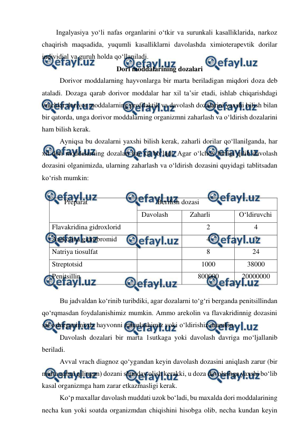  
 
Ingalyasiya yo‘li nafas organlarini o‘tkir va surunkali kasalliklarida, narkoz 
chaqirish maqsadida, yuqumli kasalliklarni davolashda ximioterapevtik dorilar 
individial va guruh holda qo‘llaniladi. 
Dori moddalarining dozalari 
 
Dorivor moddalarning hayvonlarga bir marta beriladigan miqdori doza deb 
ataladi. Dozaga qarab dorivor moddalar har xil ta’sir etadi, ishlab chiqarishdagi 
vrachlar dorivor moddalarning profilaktik va davolash dozalarini yaxshi bilish bilan 
bir qatorda, unga dorivor moddalarning organizmni zaharlash va o‘ldirish dozalarini 
ham bilish kerak. 
 
Ayniqsa bu dozalarni yaxshi bilish kerak, zaharli dorilar qo‘llanilganda, har 
xil dori moddalarning dozalari har xil bo‘ladi. Agar o‘lchov birligi qilib davolash 
dozasini olganimizda, ularning zaharlash va o‘ldirish dozasini quyidagi tablitsadan 
ko‘rish mumkin: 
 
       Preparat 
 
          Berilish dozasi 
 Davolash  
   Zaharli 
 O‘ldiruvchi  
Flavakridina gidroxlorid  
 
2 
4 
Arekolina gidrobromid 
 
4 
7 
Natriya tiosulfat 
 
8 
24 
Streptotsid 
 
1000 
38000 
Penitsillin  
 
800000 
20000000 
 
 
Bu jadvaldan ko‘rinib turibdiki, agar dozalarni to‘g‘ri berganda penitsillindan 
qo‘rqmasdan foydalanishimiz mumkin. Ammo arekolin va flavakridinnig dozasini 
sal oshirganimizda hayvonni zaharlashimiz yoki o‘ldirishiz mumkin. 
 
Davolash dozalari bir marta 1sutkaga yoki davolash davriga mo‘ljallanib 
beriladi. 
 
Avval vrach diagnoz qo‘ygandan keyin davolash dozasini aniqlash zarur (bir 
marta qabul qilingan) dozani shunday olish kerakki, u doza davolashga yaxshi bo‘lib 
kasal organizmga ham zarar etkazmasligi kerak. 
 
Ko‘p maxallar davolash muddati uzok bo‘ladi, bu maxalda dori moddalarining 
necha kun yoki soatda organizmdan chiqishini hisobga olib, necha kundan keyin 
