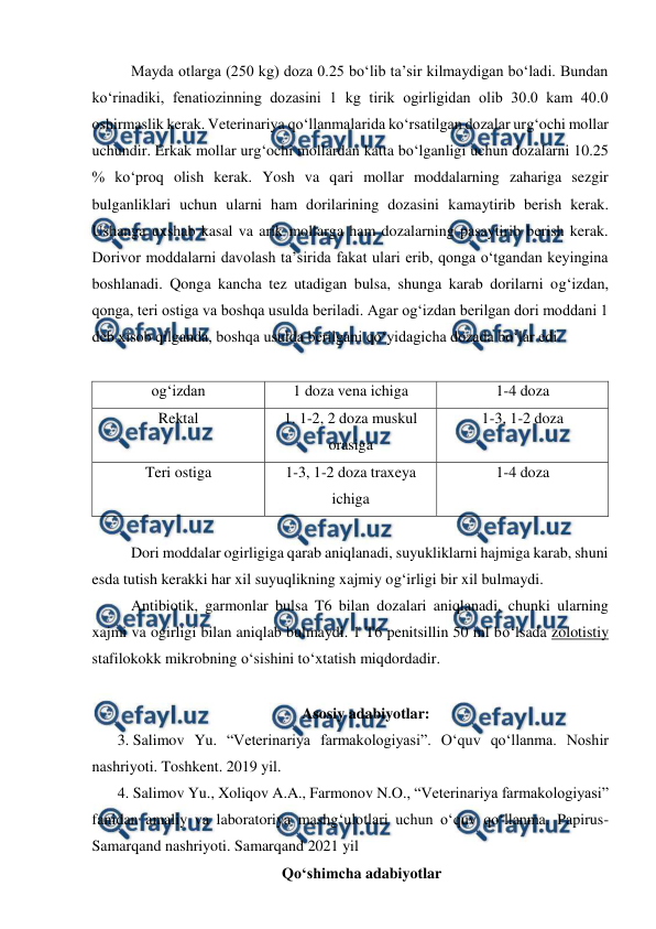  
 
 
Mayda otlarga (250 kg) doza 0.25 bo‘lib ta’sir kilmaydigan bo‘ladi. Bundan 
ko‘rinadiki, fenatiozinning dozasini 1 kg tirik ogirligidan olib 30.0 kam 40.0 
oshirmaslik kerak. Veterinariya qo‘llanmalarida ko‘rsatilgan dozalar urg‘ochi mollar 
uchundir. Erkak mollar urg‘ochi mollardan katta bo‘lganligi uchun dozalarni 10.25 
% ko‘proq olish kerak. Yosh va qari mollar moddalarning zahariga sezgir 
bulganliklari uchun ularni ham dorilarining dozasini kamaytirib berish kerak. 
Ushanga uxshab kasal va arik mollarga ham dozalarning pasaytirib berish kerak. 
Dorivor moddalarni davolash ta’sirida fakat ulari erib, qonga o‘tgandan keyingina 
boshlanadi. Qonga kancha tez utadigan bulsa, shunga karab dorilarni og‘izdan, 
qonga, teri ostiga va boshqa usulda beriladi. Agar og‘izdan berilgan dori moddani 1 
deb xisob qilganda, boshqa usulda berilgani qo‘yidagicha dozada bo‘lar edi. 
 
og‘izdan 
1 doza vena ichiga 
1-4 doza 
Rektal 
1. 1-2, 2 doza muskul 
orasiga 
1-3, 1-2 doza 
Teri ostiga 
1-3, 1-2 doza traxeya 
ichiga 
1-4 doza 
   
 
Dori moddalar ogirligiga qarab aniqlanadi, suyukliklarni hajmiga karab, shuni 
esda tutish kerakki har xil suyuqlikning xajmiy og‘irligi bir xil bulmaydi. 
 
Antibiotik, garmonlar bulsa T6 bilan dozalari aniqlanadi, chunki ularning 
xajmi va ogirligi bilan aniqlab bulmaydi. 1 T6 penitsillin 50 ml bo‘lsada zolotistiy  
stafilokokk mikrobning o‘sishini to‘xtatish miqdordadir. 
 
Asosiy adabiyotlar: 
3. Salimov Yu. “Veterinariya farmakologiyasi”. O‘quv qo‘llanma. Noshir 
nashriyoti. Toshkent. 2019 yil. 
4. Salimov Yu., Xoliqov A.A., Farmonov N.O., “Veterinariya farmakologiyasi” 
fanidan amaliy va laboratoriya mashg‘ulotlari uchun o‘quv qo‘llanma. Papirus-
Samarqand nashriyoti. Samarqand 2021 yil 
      Qoʻshimcha adabiyotlar 

