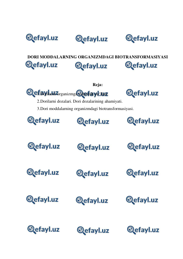  
 
 
 
 
 
DORI MODDALARNING ORGANIZMDAGI BIOTRANSFORMASIYASI 
 
 
Reja:  
1.Dorilarni organizmga yuborish yo‘llari. 
2.Dorilarni dozalari. Dori dozalarining ahamiyati. 
3.Dori moddalarning organizmdagi biotransformasiyasi. 
 
 
 
 
 
 
 
 
 
 
 
 
 
 
 
 
 
 
 
