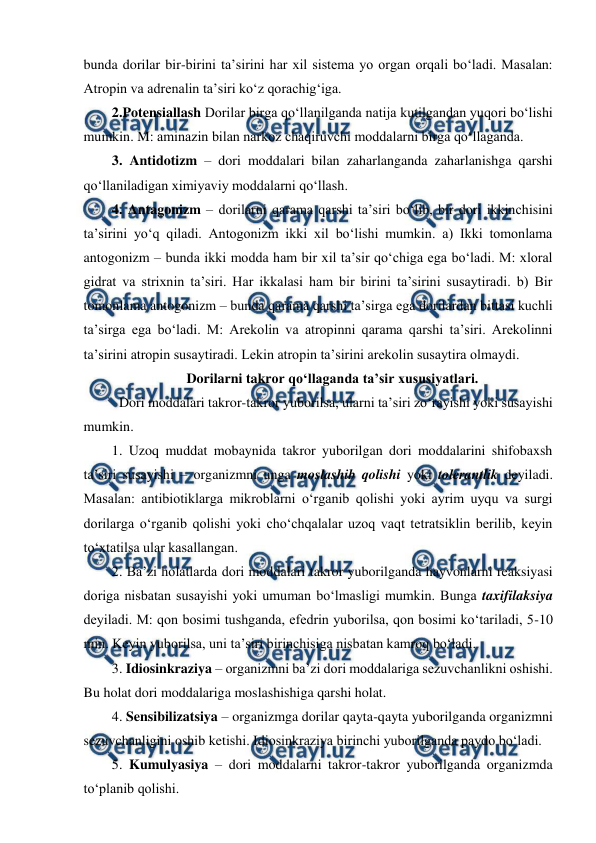  
 
bunda dorilar bir-birini ta’sirini har xil sistema yo organ orqali bo‘ladi. Masalan: 
Atropin va adrenalin ta’siri ko‘z qorachig‘iga. 
2.Potensiallash Dorilar birga qo‘llanilganda natija kutilgandan yuqori bo‘lishi 
mumkin. M: aminazin bilan narkoz chaqiruvchi moddalarni birga qo‘llaganda. 
3. Antidotizm – dori moddalari bilan zaharlanganda zaharlanishga qarshi 
qo‘llaniladigan ximiyaviy moddalarni qo‘llash. 
4. Antagonizm – dorilarni qarama qarshi ta’siri bo‘lib, bir dori ikkinchisini 
ta’sirini yo‘q qiladi. Antogonizm ikki xil bo‘lishi mumkin. a) Ikki tomonlama 
antogonizm – bunda ikki modda ham bir xil ta’sir qo‘chiga ega bo‘ladi. M: xloral 
gidrat va strixnin ta’siri. Har ikkalasi ham bir birini ta’sirini susaytiradi. b) Bir 
tomonlama antogonizm – bunda qarama qarshi ta’sirga ega dorilardan bittasi kuchli 
ta’sirga ega bo‘ladi. M: Arekolin va atropinni qarama qarshi ta’siri. Arekolinni 
ta’sirini atropin susaytiradi. Lekin atropin ta’sirini arekolin susaytira olmaydi. 
Dorilarni takror qo‘llaganda ta’sir xususiyatlari. 
Dori moddalari takror-takror yuborilsa, ularni ta’siri zo‘rayishi yoki susayishi 
mumkin.  
1. Uzoq muddat mobaynida takror yuborilgan dori moddalarini shifobaxsh 
ta’siri susayishi – organizmni unga moslashib qolishi yoki tolerantlik deyiladi. 
Masalan: antibiotiklarga mikroblarni o‘rganib qolishi yoki ayrim uyqu va surgi 
dorilarga o‘rganib qolishi yoki cho‘chqalalar uzoq vaqt tetratsiklin berilib, keyin 
to‘xtatilsa ular kasallangan.  
2. Ba’zi holatlarda dori moddalari takror yuborilganda hayvonlarni reaksiyasi 
doriga nisbatan susayishi yoki umuman bo‘lmasligi mumkin. Bunga taxifilaksiya 
deyiladi. M: qon bosimi tushganda, efedrin yuborilsa, qon bosimi ko‘tariladi, 5-10 
min. Keyin yuborilsa, uni ta’siri birinchisiga nisbatan kamroq bo‘ladi.  
3. Idiosinkraziya – organizmni ba’zi dori moddalariga sezuvchanlikni oshishi. 
Bu holat dori moddalariga moslashishiga qarshi holat. 
4. Sensibilizatsiya – organizmga dorilar qayta-qayta yuborilganda organizmni 
sezuvchanligini oshib ketishi. Idiosinkraziya birinchi yuborilganda paydo bo‘ladi. 
5. Kumulyasiya – dori moddalarni takror-takror yuborilganda organizmda 
to‘planib qolishi. 
