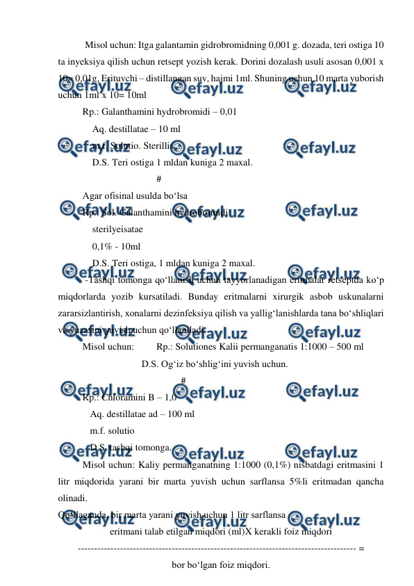  
 
 Misol uchun: Itga galantamin gidrobromidning 0,001 g. dozada, teri ostiga 10 
ta inyeksiya qilish uchun retsept yozish kerak. Dorini dozalash usuli asosan 0,001 x 
10= 0,01g, Erituvchi – distillangan suv, hajmi 1ml. Shuning uchun 10 marta yuborish 
uchun 1ml x 10= 10ml 
Rp.: Galanthamini hydrobromidi – 0,01 
    Aq. destillatae – 10 ml 
    m.f. Solutio. Sterillis 
    D.S. Teri ostiga 1 mldan kuniga 2 maxal. 
 
 
 
 
# 
Agar ofisinal usulda bo‘lsa  
Rp.: Sol. Galanthamini hydrobromidi  
    sterilyeisatae 
    0,1% - 10ml  
    D.S. Teri ostiga, 1 mldan kuniga 2 maxal. 
 -Tashqi tomonga qo‘llanish uchun tayyorlanadigan eritmalar retseptda ko‘p 
miqdorlarda yozib kursatiladi. Bunday eritmalarni xirurgik asbob uskunalarni 
zararsizlantirish, xonalarni dezinfeksiya qilish va yallig‘lanishlarda tana bo‘shliqlari 
va yuzasini yuvish uchun qo‘llaniladi. 
Misol uchun: 
Rp.: Solutiones Kalii permanganatis 1:1000 – 500 ml 
 
 
 
    D.S. Og‘iz bo‘shlig‘ini yuvish uchun. 
 
 
 
 
 
# 
Rp.: Chloramini B – 1,0 
 
   Aq. destillatae ad – 100 ml 
 
   m.f. solutio 
 
   D.S. tashqi tomonga.  
Misol uchun: Kaliy permanganatning 1:1000 (0,1%) nisbatdagi eritmasini 1 
litr miqdorida yarani bir marta yuvish uchun sarflansa 5%li eritmadan qancha 
olinadi.  
Qo‘llaganda, bir marta yarani yuvish uchun 1 litr sarflansa  
eritmani talab etilgan miqdori (ml)X kerakli foiz miqdori 
-------------------------------------------------------------------------------------- = 
bor bo‘lgan foiz miqdori. 
