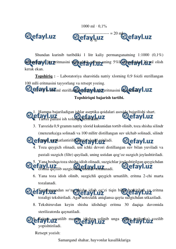  
 
 
1000 ml · 0,1%  
----------------------- = 20 ml 
5 % 
 
Shundan kurinib turibdiki 1 litr kaliy permanganatning 1:1000 (0,1%) 
nisbatdagi 1 litr eritmasini tayyorlash uchun uning 5%li eritmasidan 20 ml olish 
kerak ekan. 
Topshiriq : – Laboratoriya sharoitida natriy xlorning 0,9 foizli sterillangan 
100 mlli eritmasini tayyorlang va retsept yozing. 
0,9 % li 100 ml sterillangan natriy xlorid eritmasini tayyorlash.  
Topshiriqni bajarish tartibi. 
 
1. Hamma bajariladigan ishlar aseptika qoidalari asosida bajarilishi shart. 
2. Tarozi pallasi ish xolatiga keltiriladi. 
3. Tarozida 0,9 gramm natriy xlorid kukunidan tortib olinib, toza shisha silindr 
(menzurka)ga solinadi va 100 mllitr distillangan suv ulchab solinadi, silindr 
yengil xarakatlantirilib natriy xlorid eritiladi. 
4. Toza quygich olinadi, uni ichki devori distillangan suv bilan yuviladi va 
paxtali suzgich (filtr) quyiladi, uning ustidan qog‘oz suzgich joylashtiriladi. 
5. Yana boshqa toza shisha idish olinadi, suzgichlar joylashtirilgan quygichdan 
eritma quyilib suzgichdan utkazib tozalanadi. 
6. Yana toza idish olinib, suzgichli quygich urnatilib, eritma 2-chi marta 
tozalanadi. 
7. Tozalangandan so‘ng shisha idish og‘zi tiqin bilan berkitiladi va eritma 
tozaligi tekshiriladi. Agar notozalik aniqlansa qayta suzgichdan utkaziladi. 
8. Tekshiruvdan keyin shisha idishdagi eritma 30 daqiqa davomida 
sterilizatorda qaynatiladi. 
9. Eritma sovutilib maxsus idishga solinib unga yorliq (etiketka) yozilib 
yopishtiriladi. 
Retsept yozish: 
Samarqand shahar, hayvonlar kasalliklariga  
