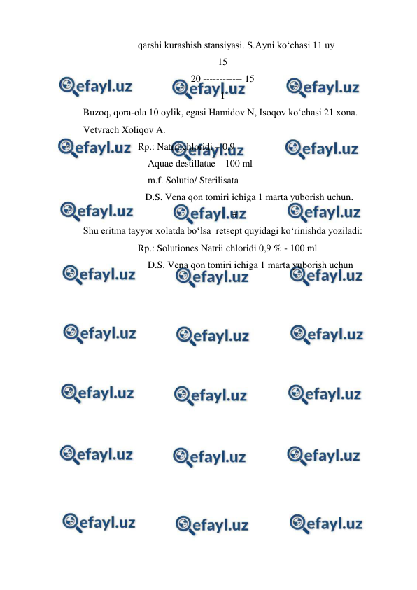  
 
qarshi kurashish stansiyasi. S.Ayni ko‘chasi 11 uy 
15 
20 ------------ 15 
I 
Buzoq, qora-ola 10 oylik, egasi Hamidov N, Isoqov ko‘chasi 21 xona. 
Vetvrach Xoliqov A. 
Rp.: Natrii chloridi – 0,9 
    Aquae destillatae – 100 ml 
    m.f. Solutio/ Sterilisata 
   D.S. Vena qon tomiri ichiga 1 marta yuborish uchun. 
# 
Shu eritma tayyor xolatda bo‘lsa  retsept quyidagi ko‘rinishda yoziladi: 
Rp.: Solutiones Natrii chloridi 0,9 % - 100 ml 
    D.S. Vena qon tomiri ichiga 1 marta yuborish uchun 
 
