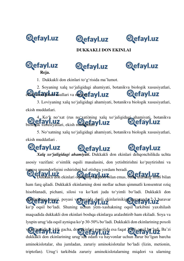  
 
 
 
 
 
DUKKAKLI DON EKINLAI 
 
 
   Reja. 
1. Dukkakli don ekinlari to‘g‘risida ma’lumot.  
2. Soyaning xalq xo‘jaligidagi ahamiyati, botanikva biologik xususiyatlari, 
ekish muddatlari usullari va meyori. 
3. Loviyaning xalq xo‘jaligidagi ahamiyati, botanikva biologik xususiyatlari, 
ekish muddatlari. 
4. Ko‘k no‘xat (rus no‘xati)ning xalq xo‘jaligidagi ahamiyati, botanikva 
biologik xususiyatlari, ekish muddatlari . 
5. No‘xatning xalq xo‘jaligidagi ahamiyati, botanikva biologik xususiyatlari, 
ekish muddatlari . 
 
Xalq xo‘jaligidagi ahamiyati. Dukkakli don ekinlari dehqonchilikda uchta 
asosiy vazifani: o‘simlik oqsili masalasini, don yetishtirishni ko‘paytirishni va 
tuproq unumdorligini oshirishni hal etishga yordam beradi.  
Dukkakli don ekinlari oqsilning miqdori bilan emas, balki ularning sifati bilan 
ham farq qiladi. Dukkakli ekinlarning doni mollar uchun qimmatli konsentrat oziq 
hisoblanadi, pichani, silosi va ko‘kati juda to‘yimli bo‘ladi. Dukkakli don 
ekinlarining urug‘i, poyasi va bargida donli ekinlarinikiga qaraganda 2-3 baravar 
ko‘p oqsil bo‘ladi. Shuning uchun yem-xashakning oqsil tarkibini yaxshilash 
maqsadida dukkakli don ekinlari boshqa ekinlarga aralashtirib ham ekiladi. Soya va 
lyupin urug‘ida oqsil ayniqsa ko‘p 30-50% bo‘ladi. Dukkakli don ekinlarining poxoli 
va to‘ponida 8-14% gacha, don ekinlari poxolida esa faqat 3-4% oqsil bo‘ladi. Ba’zi 
dukkakli don ekinlarining urug‘ida odam va hayvonlar uchun zarur bo‘lgan barcha 
aminokislotalar, shu jumladan, zaruriy aminokislotalar bo‘ladi (lizin, metionin, 
triptofan). Urug‘i tarkibida zaruriy aminokislotalarning miqdori va ularning 
